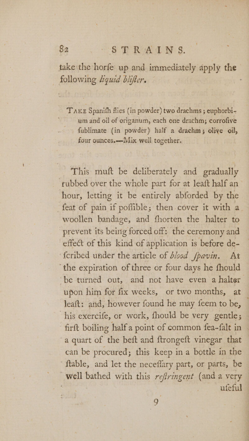 take the horfe up and immediately apply the — following Aguid biifter. ; T Axe Spanith flies (in powder) two drachms ; euphorbi- um and oil of origanum, each one drachm; corrofive fublimate (in powder) half a drachm; olive oil, four ounces.——IMix well together. This muft be deliberately and gradually _ rubbed over the whole part for at leaft half an’ hour, letting it be entirely abforded by the “feat of pain if pofible; then cover it with a. woollen bandage, and fhorten the halter to prevent its being forced off: the ceremony and effe&amp; of this kind of application is before de- f{eribed under the article of blood fpavin. At ‘the expiration of three or four days he fhould ‘be turned out, and not have even a halter upon him for fix weeks, or two months, at leaft: and, however found he may feem to be, his exercife, or work, fhould be very gentle; — firft boiling half a point of common fea-falt in | a quart of he beft and ftrongeft vinegar that — can be procured ; this keep in a bottle in the ftable, and let the neceflary part, or parts, be well bathed with this re/lringent (anda very ; | ufeful — i