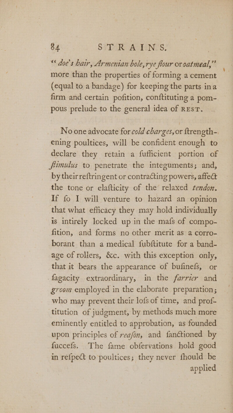 ** doe’s hair, Armenian bole, rye flour or oatmeal,” more than the properties of forming a cement (equal to a bandage) for keeping the parts ina firm and certain pofition, conftituting a pom- pous prelude to the general idea of REsT. No one advocate for cold charges, or ftrength-. ening poultices, will be confident enough to declare they retain a fufficient portion of Jfiumulus to penetrate the integuments; and, by theirreftringent or contraCting powers, affect the tone or elafticity of the’ relaxed tendon. If fo I will venture to hazard an opinion that what efficacy they may hold individually is intirely locked up in the mafs of compo- fition, and forms no other merit as a corro- borant than a medical fubftitute for a band- age of rollers, &amp;c. with this exception only, that it bears the appearance of bufinefs, or fagacity extraordinary, in the farrier and groom employed in the elaborate preparation; who may prevent their lofs of time, and prof- titution of judgment, by methods much more eminently entitled to approbation, as founded upon principles of reafan, and fanétioned by fuccefs. The fame obfervations hold good in ref{pect to poultices; they never fhould be — applied