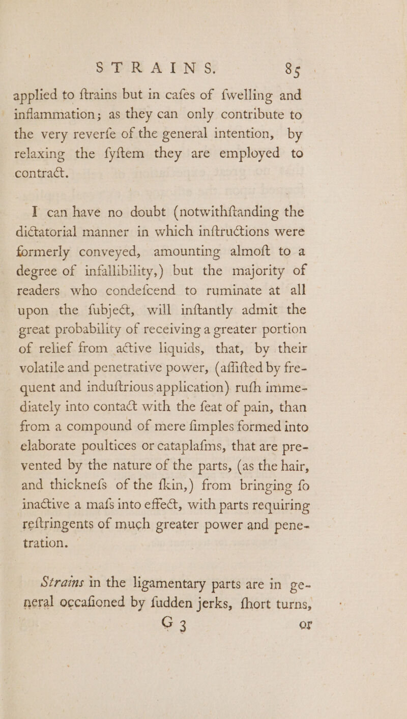 applied to ftrains but in cafes of {welling and - inflammation; as they can only contribute to the very reverfe of the general intention, by relaxing the fyftem they are employed to contract. -T can have no doubt (notwithftanding the diétatorial manner in which inftructions were formerly conveyed, amounting almoft to a degree of infallibility,) but the majority of readers who condefcend to ruminate at all upon the fubject, will inftantly admit the great probability of receiving a greater portion of relief from active liquids, that, by their volatile and penetrative power, (affifted by fre- quent and induftrious application) ruth imme- diately into contact with the feat of pain, than from a compound of mere fimples formed into elaborate poultices or cataplafms, that are pre- vented by the nature of the parts, (as the hair, and thicknefs of the fkin,) from bringing fo inactive a mafs into effect, with parts requiring reftringents of much greater power and pene- tration. © Strains in the ligamentary parts are in ge- neral o¢cafioned by fudden jerks, fhort turns, G 3 or