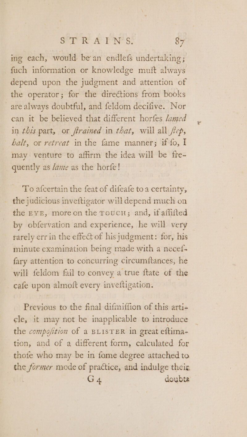 ing each, would bean endlefs undertaking; fuch information or knowledge muit always depend upon the judgment and attention of the operator; for the directions from books are always doubtful, and feldom decifive. Nor can it be believed that different horfes damed in this part, or trained in that, will all /rep, halt, or retreat in the fame manner; if fo, I may venture to affirm the idea will be fre- _ quently as /ame as the horfe! To afcertain the feat of difeafe toa certainty, - the judicious inveftigator will depend much on the EYE, moreon the roucu; and, if afflifted. by obfervation and experience, he will very tarely err in the effect of his judgment: for, his minute examination being made with a necef- fary attention to concurring circumftances, he will feldom fail to convey a true ftate of the cafe upon almoft every inveftigation. Previous to the final difmiffion of this arti- cle, it may not be inapplicable to introduce the compofition of a BLISTER in great eftima- tion, and of a different form, calculated for thofe who may be in fome degree attached to _ the former mode of practice, and indulge their 3 G4 doubts