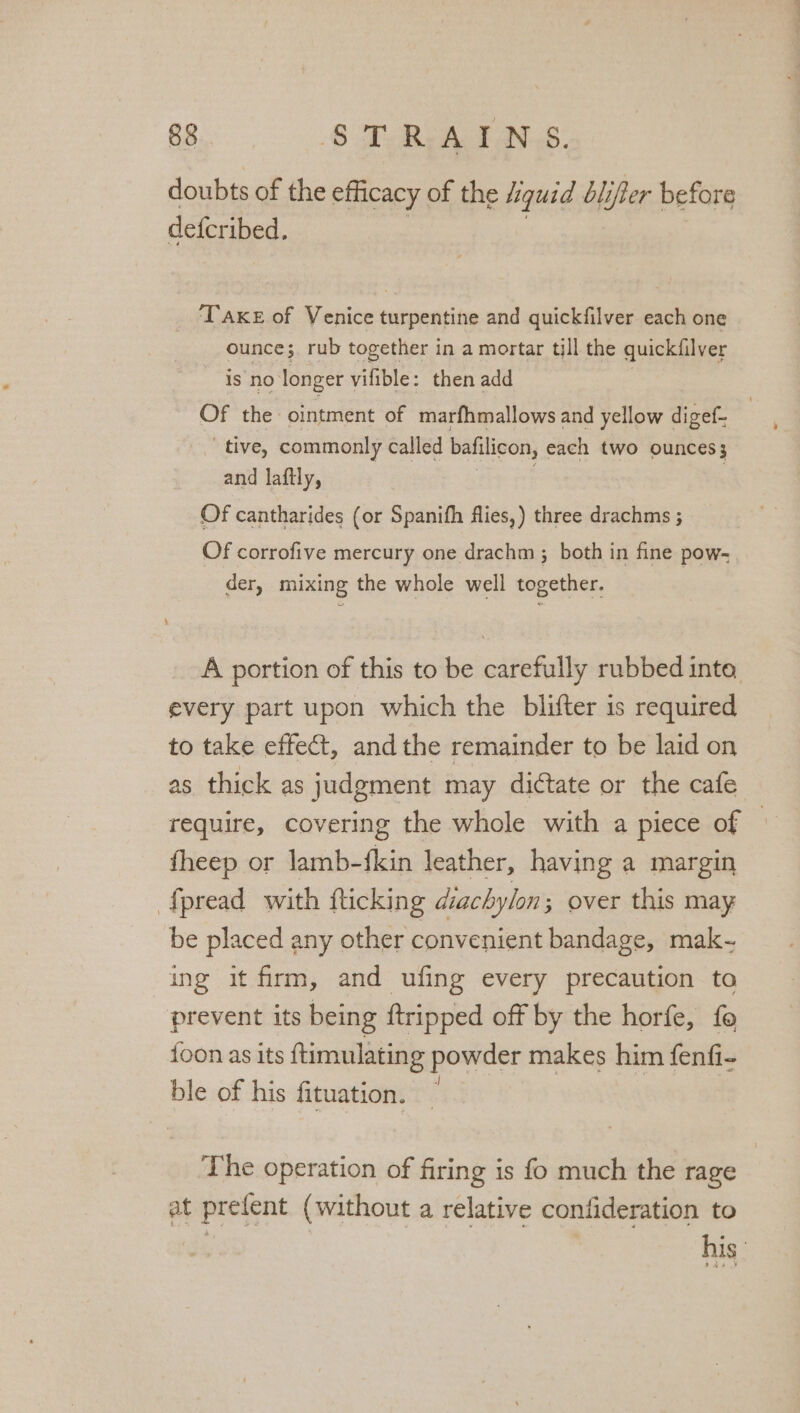 doubts of the efficacy of the liquid blifer before defer ibed. ‘TAKE of Venice turpentine and quickfilver each one ounce; rub together in a mortar till the quickiilver is no’ longer vifible: then add Of the ointment of marfhmallows and yellow digef- tive, commonly called bafilicon, each two OUNCES 3 and laftly, Of cantharides (or Spanifh flies,) three drachms ; Of corrofive mercury one drachm ; both in fine pow- der, mixing the whole well together. A portion of this to be carefully rubbed inte every part upon which the blifter is required to take effect, andthe remainder to be laid on as thick as judgment may dictate or the cafe require, covering the whole with a piece of © fheep or lamb-fkin leather, having a margin ‘{pread with fticking diachylon; over this may be placed any other convenient bandage, mak- ing it firm, and ufing every precaution ta prevent its being ftripped off by the horfe, fo {oon as its ftimulating powder makes him fenfi- ble of his fituation. | The operation of firing is fo much the rage at prefent (without a relative confideration to his