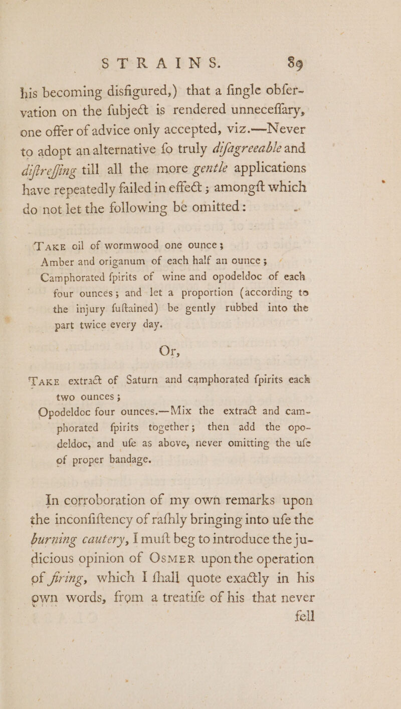 his becoming disfigured,) that a fingle obfer- vation on the fubject is rendered unneceflary, one offer of advice only accepted, viz.— Never to adopt analternative fo truly di/agreeable and diftrefing till all the more gentle applications have repeatedly failed in effe&amp; ; amongft which do not let the following be omitted: TAKE oil of wormwood one ounce} Amber and origanum of each half an ounce ; Camphorated fpirits of wine and opodeldoc of each - four ounces; and Jet a proportion (according to the injury fuftained) be gently rubbed into the part twice every day. Or, TAKE extract of Saturn and camphorated fpirits eack two ounces ; Opodeldoc four ounces.— Mix the extract and cam- phorated fpirits together; then add the opo- deldoc, and ufe as above, never omitting the ule of proper bandage. In corroboration of my owh remarks upon the inconfiftency of rafhly bringing into ufe the burning cautery, I mutt beg to introduce the ju- dicious opinion of OsmER upon the operation of firing, which I thall quote exaly in his own words, from a treatife of his that never fell