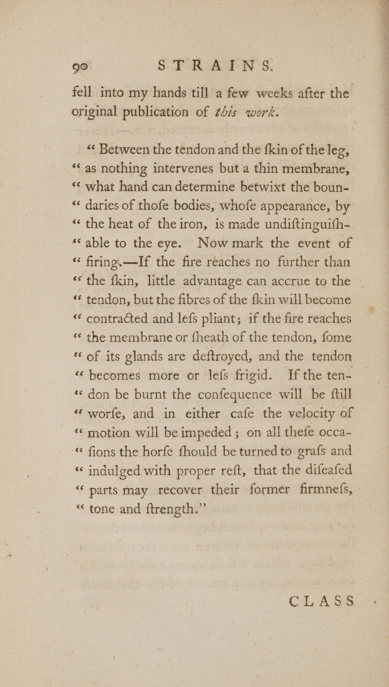 original publication of this work. “as nothing intervenes but a thin membrane, “* what hand can determine betwixt the boun- *« daries of thofe bodies, whofe appearance, by “‘ the heat of the iron, is made undiftinguith- * able to the eye. Now mark the event of * firing.—If the fire reaches no further than ‘¢ tendon, but the fibres of the fkin will become ‘* contracted and lefs pliant; if the fire reaches &lt;¢ the membrane or {heath of the tendon, fome *‘ of its glands are deftroyed, and the tendon ‘‘ becomes more or lefs frigid. If the ten- ‘«&lt; don be burnt the confequence will be ftul ‘¢ worfe, and in either cafe the velocity of ‘“&lt; motion will be impeded ; on all thefe occa- fions the horfe fhould be turned to grafs and ‘‘ indulged with proper reft, that the difeafed tone and {trength.”’ CLASS ay Baer eee