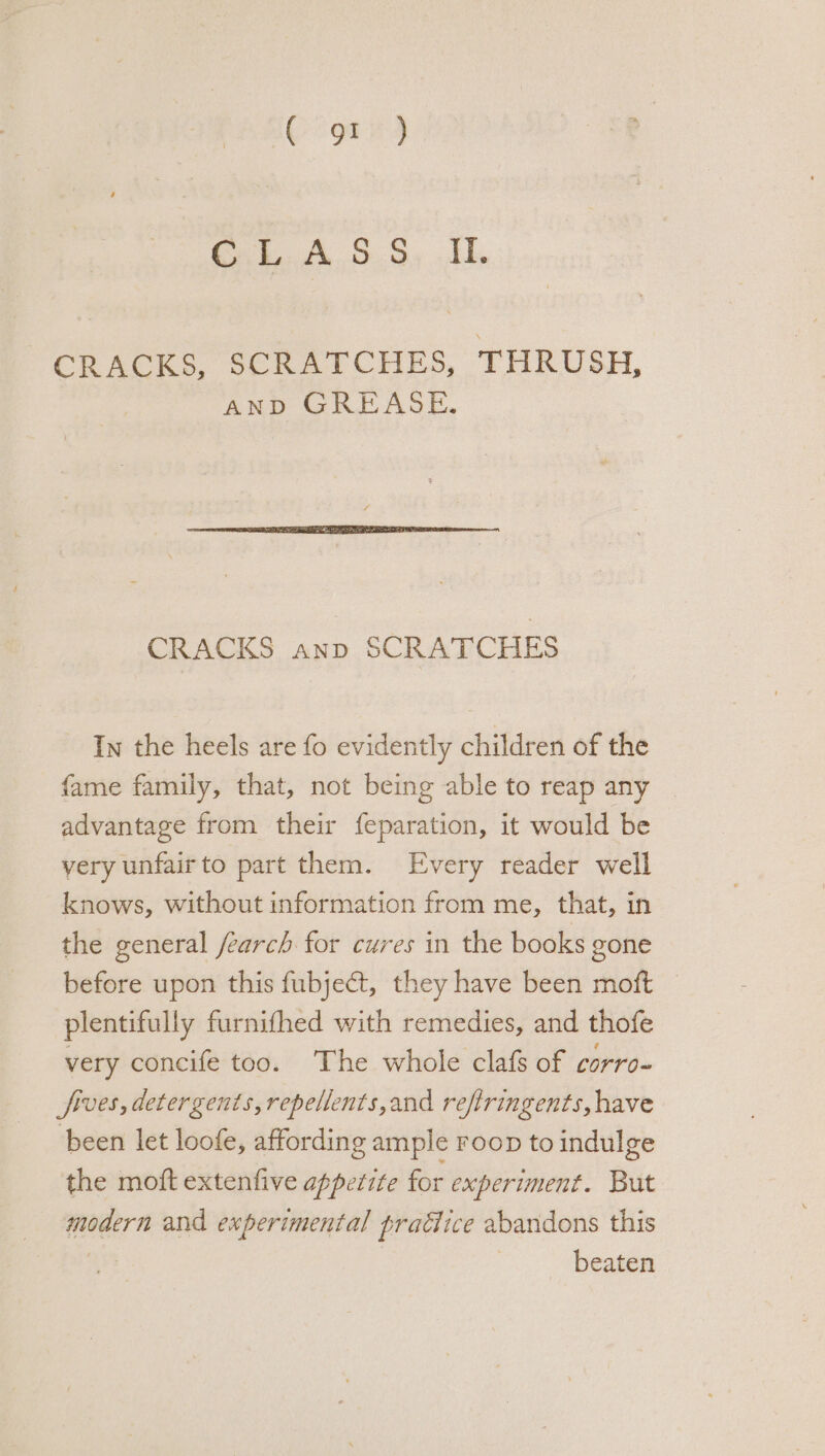 CRACKS, SCRATCHES, THRUSH, AND GREASE. CRACKS anp SCRATCHES In the heels are fo evidently children of the fame family, that, not being able to reap any advantage from their feparation, it would be very unfairto part them. Every reader well knows, without information from me, that, in the general fearch for cures in the books gone before upon this fubje@t, they have been moft — plentifully furnithed with remedies, and thofe very concife too. The whole clafs of corro- fives, detergents, repellents, and refiringents, have ‘been let loofe, affording ample Foop to indulge the moft extenfive appetite for experiment. But modern and experimental pradice abandons this beaten