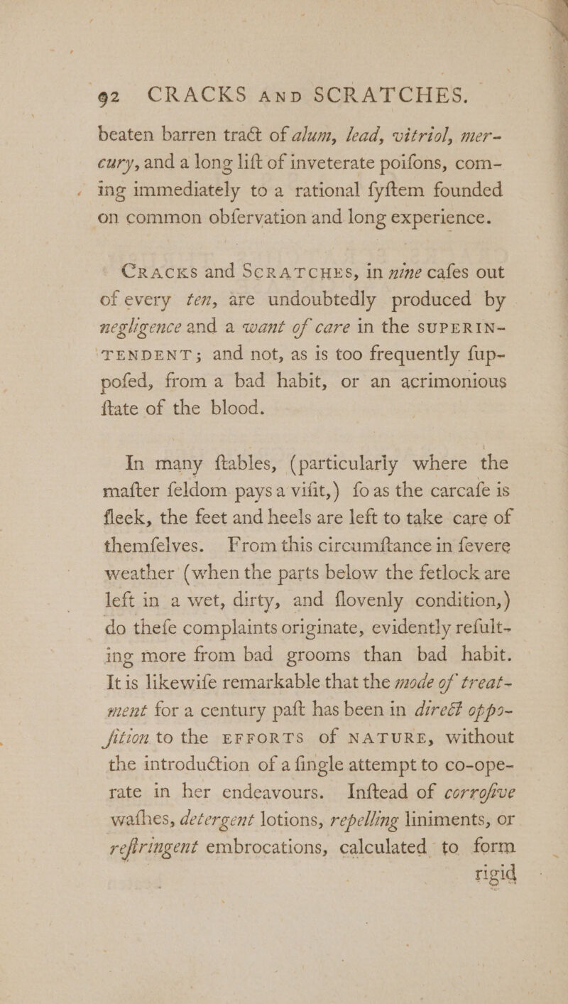 beaten barren tract of alum, lead, vitriol, mer- cury,and a long lift of inveterate poifons, com- ing immediately to a rational fyftem founded on common obfervation and long experience. Cracks and SCRATCHES, in mine cafes out of every fen, are undoubtedly produced by neghgence and a want of care in the sUPERIN- ‘TENDENT; and not, as is too frequently fup- pofed, from a bad habit, or an acrimonious ftate of the blood. In many ftables, (particularly where the mafter feldom paysa vifit,) foas the carcafe is fleck, the feet and heels are left to take care of themfelves. From this circumftance in fevere weather (when the parts below the fetlock are left in a wet, dirty, and flovenly condition,) — do thefe complaints originate, evidently refult- ing more from bad grooms than bad habit. Itis likewife remarkable that the mode of treat- ment for a century paft has been in direé?t opps- fition to the EFFORTS of NATURE, without the introduction of a fingle attempt to co-ope- rate in her endeavours. Inftead of corrofve wathes, detergent lotions, repelling liniments, or refiringent embrocations, calculated to form rigid