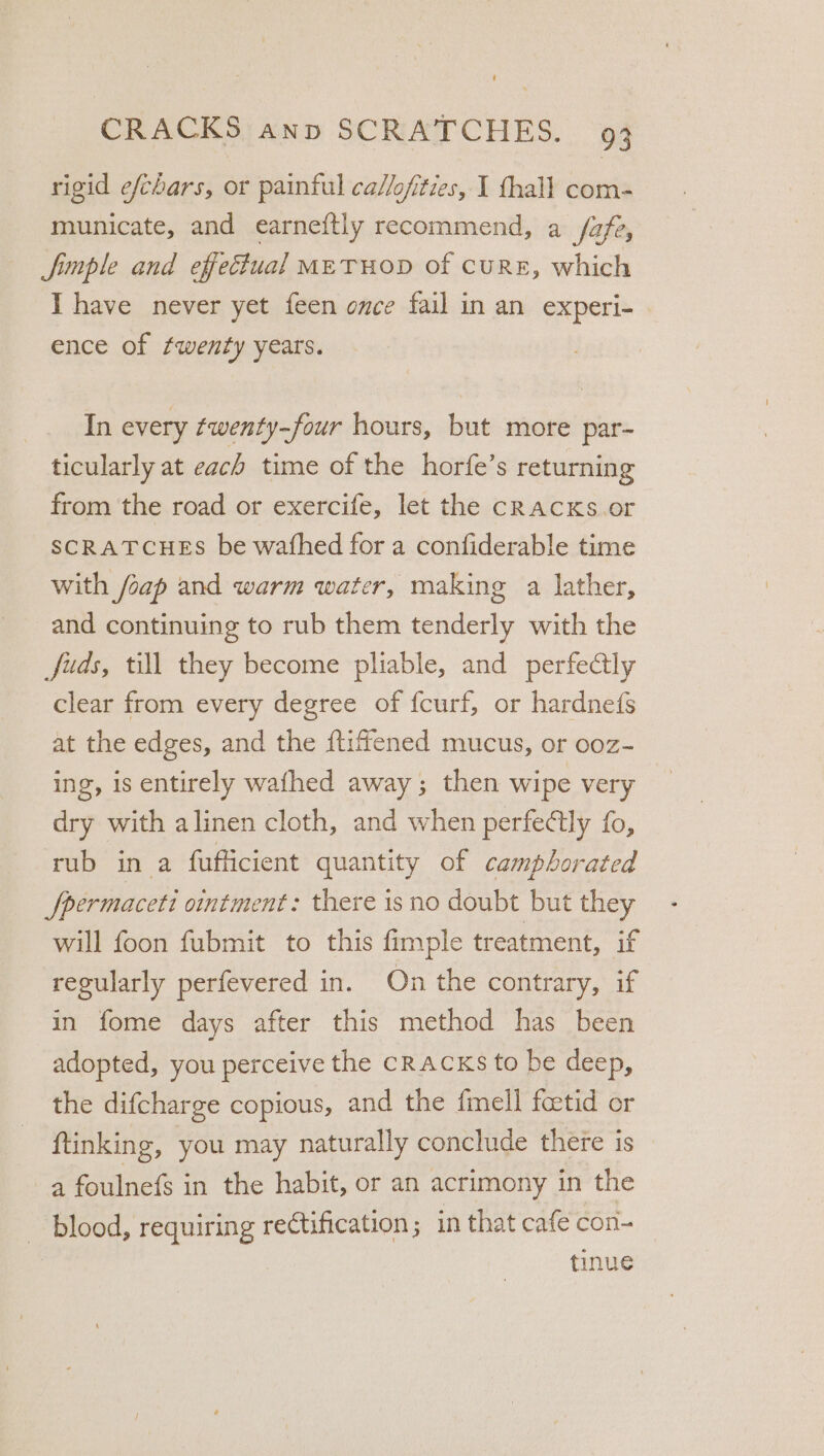 rigid efchars, or painful ca/lofities, I {hall com- municate, and earneftly recommend, a /afe, Simple and effectual METHOD of CURE, which I have never yet feen once fail in an experi- ence of fwenty years. In every twenty-four hours, but more par- ticularly at each time of the horfe’s returning from the road or exercife, let the cRAcKs.or SCRATCHES be wathed for a confiderable time with foap and warm water, making a lather, and continuing to rub them tenderly with the fuds, till they become pliable, and perfectly clear from every degree of fcurf, or hardnefs at the edges, and the ftiffened mucus, or ooz- ing, is entirely wafhed away; then wipe very | dry with alinen cloth, and when perfectly fo, rub in a fufficient quantity of camphorated JSpermaceti ointment: there is no doubt but they will foon fubmit to this fimple treatment, if regularly perfevered in. On the contrary, if in fome days after this method has been adopted, you perceive the cracks to be deep, the difcharge copious, and the fmell fcetid or ftinking, you may naturally conclude there is — a foulnefs in the habit, or an acrimony in the _ blood, requiring rectification ; in that cafe con- | tinue