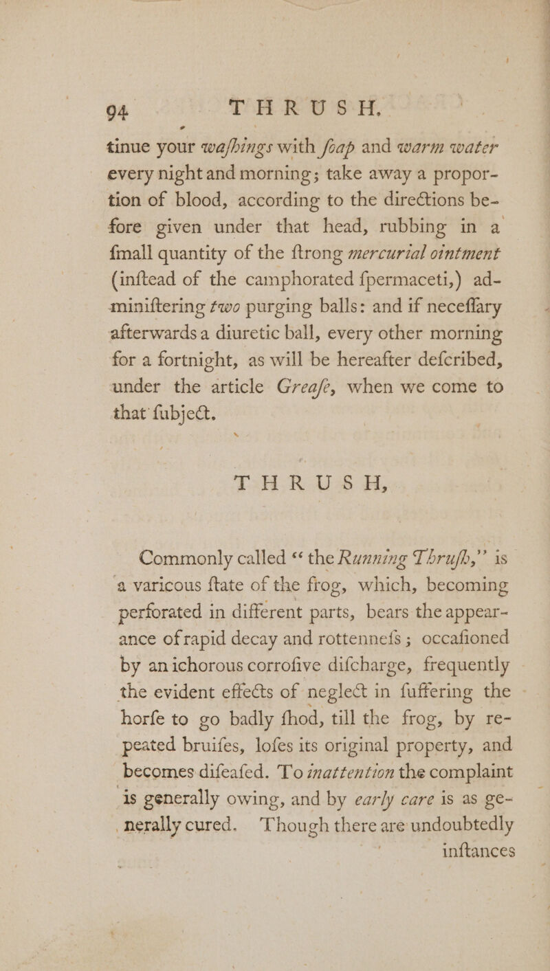 tinue your wa/hings with foap and warm water every night and morning; take away a propor- tion of blood, according to the direétions be- fore given under that head, rubbing in a fmall quantity of the ftrong mercurial ointment (inftead of the camphorated fpermaceti,) ad- miniftering two purging balls: and if neceflary afterwards a diuretic ball, every other morning for a fortnight, as will be hereafter defcribed, under the article Grea/e, when we come to that fubject. TH oA a, Commonly called ‘ the Running Thrujh,”’ is a varicous ftate of the frog, which, becoming perforated in different parts, bears the appear- ance of rapid decay and rottennefs ; occafioned by anichorous corrofive difcharge, frequently - _ the evident effects of neglect in fuffering the - horfe to go badly fhod, till the frog, by re- peated bruifes, lofes its original property, and becomes difeafed. To inattention the complaint is generally owing, and by early care is as ge- -nerally cured. Though there are undoubtedly inftances