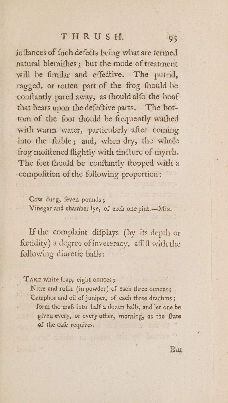 THRUSH. hh inftances of fuch defeéts being what are termed natural blemifhes; but the mode of treatment will be fimilar and effective. The putrid, _ ragged, or rotten part of the frog fhould be conftantly pared away, as fhould alfo the hoof that bears upon the defective parts. The bot- tom of the foot fhould be frequently wafhed with warm water, particularly after coming into the ftable; and, when dry, the whole frog moiftened flightly with tincture of myrrh. The feet fhould be conftantly {topped with a compofition of the following proportion: Cow dung, feven pounds; | Vinegar and chamber-lye, of each one pint.—Mix. ° Ifthe complaint difplays (by its depth or feetidity) a degree of inveteracy, affift with the following diuretic balls: Td ies white foap, eight ounces ; _ Nitre and rofin (in powder) of each three ounces 5 a ~Camphor and oil of j juniper, of each three drachms; form the mafs into half a dozen bails, and let one be given every, or every other, silane as the =e of the cafe requires, But