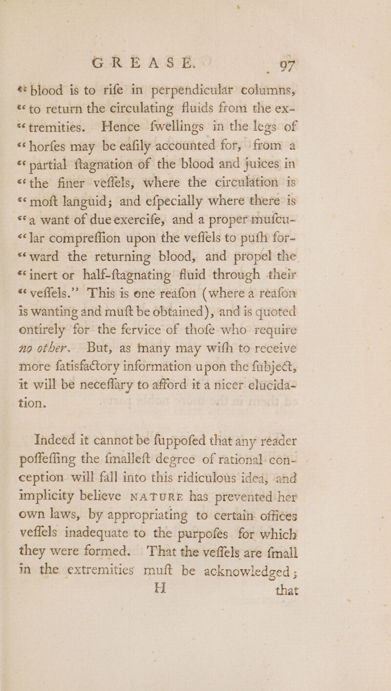 € blood is to rife in perpendicular columns, to return the circulating fluids from the ex- “tremities. Hence fwellings in the legs of ‘‘horfes may be eafily accounted for, from a ‘partial ftagnation of the blood and juices in “the finer veflels, where the circulation is «&lt; moft languid; and efpecially where there is *¢q want of dueexercife, and a proper mufcu- &lt;&lt;Jar compreffion upon the vefiels to pufh for- “ward the returning blood, and propel the “inert or half-ftagnating fluid through their “‘ veffels.”’ This is one reafon (where a reafon is wanting and muift be obtained), and is quoted ontirely for the fervice of thofe who require no other. But, as many may with to receive more fatisfactory information upon the fubject, it will be neceflary to afford it a nicer elucida- zion. ! Indeed it cannot be fuppofed that any reader poffefling the fmalleft degree of rational con- ception will fail into this ridiculous idea, and implicity believe NATURE has prevented-her own laws, by appropriating to certain: offices _veffels inadequate to the purpofes for which they were formed. That the veffels are {mali in the extremities muft be acknowledged ; H that