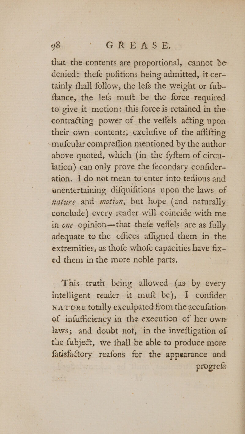 f° SREw@ee that the contents are proportional, cannot be denied: thefe pofitions being admitted, it cer- tainly fhall follow, the lefs the weight or fub- ftance, the lefs muft be the force required to give it motion: this force is retained in the contracting power of the veffels acting upon their own contents, exclufive of the affifting -mufcular comprefflion mentioned by the author above quoted, which (in the fyftem of circu- lation) can only prove the fecondary confider- ation. I do not mean to enter into tedious and wnentertaining difquifitions upon the laws of nature and motion, but hope (and naturally conclude) every reader will coincide with me in one opinion—that thefe veflels are as fully adequate to the offices afligned them in the extremities, as thofe whofe capacities have fix- ed them in the more noble parts. This truth being allowed (as by every intelligent reader it muft be), I confider NATURE totally exculpated from the accufation of infufficiency in the execution of her own laws; and doubt not, in the inveftigation of the fubject, we thall be able to produce more © — fatisfacttory reafons for the appearance and | pragrefs