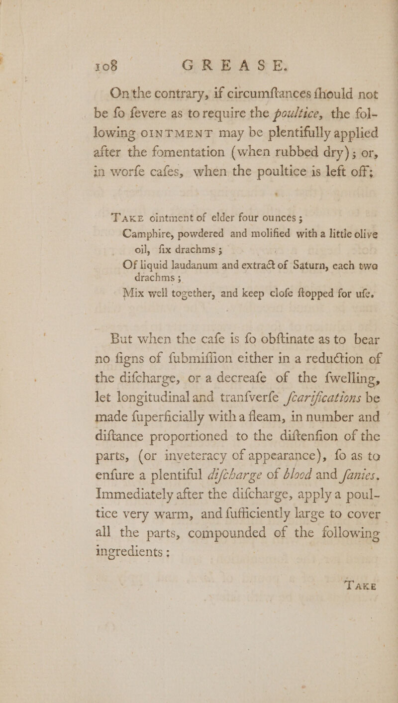 On the contrary, if circumftances fhould not be fo fevere as torequire the poultice, the fol- lowing OINTMENT may be plentifully applied after the fomentation (when rubbed dry); or, in worfe cafes, when the poultice is left off; TAKE ointment of elder four ounces ; Camphire, powdered and molified with a little olive oil, fix drachms ; Of liquid laudanum and BRS of Saturn, each twa drachms 5 Mix well together, and keep clofe ftopped for ufe. But when the cafe is fo obftinate as to bear no figns of fubmiffion either in a reduétion of the difcharge, or a decreafe of the fwelling, let longitudinal and tranfverfle /carifications be made fuperficially with a fleam, in number and — diftance proportioned to the diftenfion of the parts, (or inveteracy of appearance), fo as ta enfure a plentiful d/charge of blood and _fanies, Immediately after the difcharge, apply a poul- tice very warm, and fufficiently large to cover all the parts, compounded ef the following ingredients ; | TAKE