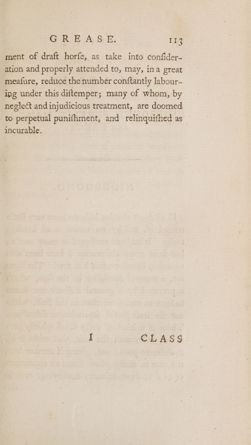 ment of draft horfe, as take into confider- ation and properly attended to, may, ina great meaf{ure, reduce the number conftantly labour- ing under this diftemper; many of whom, by neglect and injudicious treatment, are doomed to perpetual punifhment, and relinquifhed as _ incurable. I. CLASS