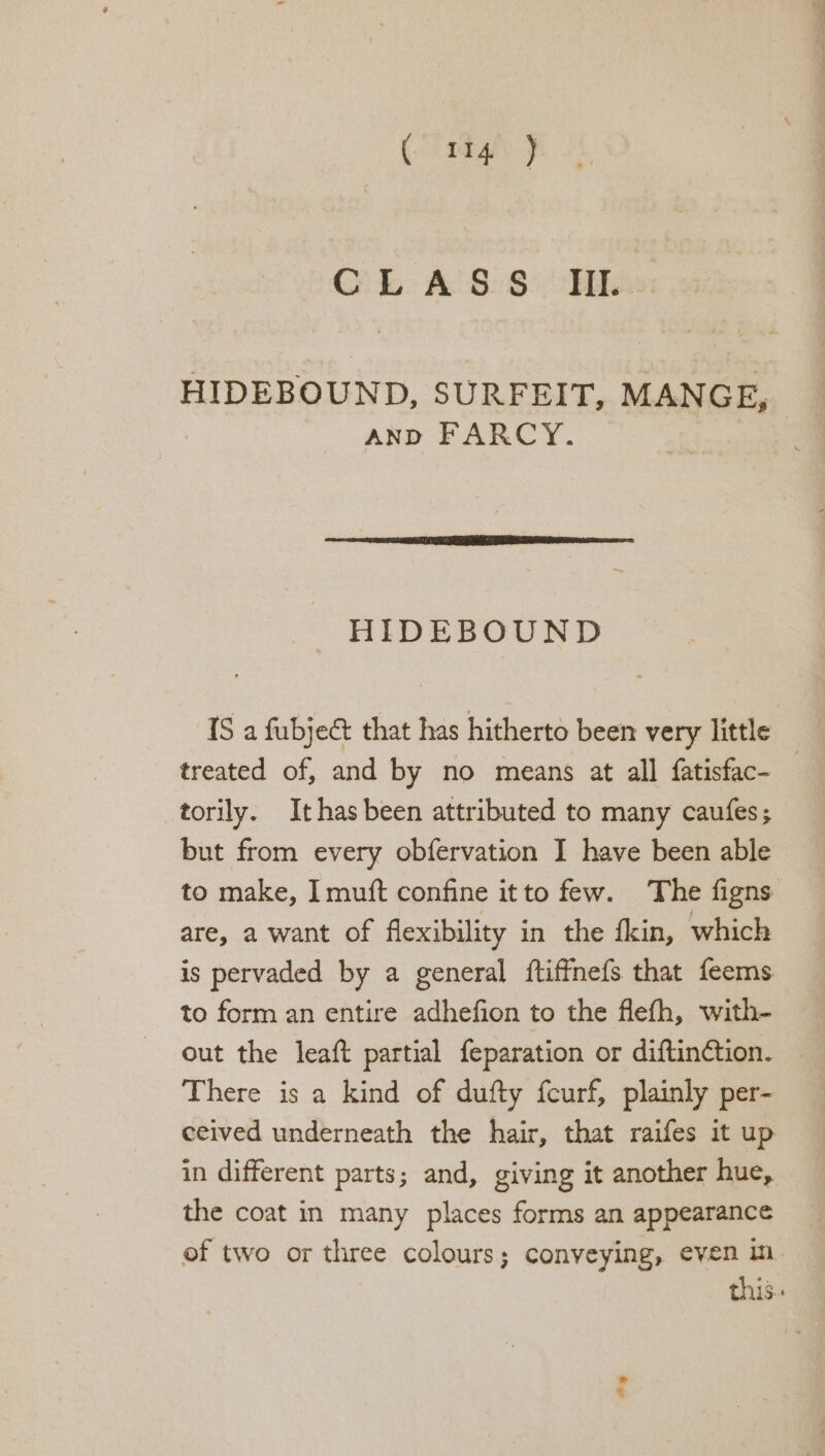 (1g: J CLASS II. HIDEBOUND, SURFEIT, MANGE, | AND FARCY. — | HIDEBOUND 1S a fubject that has hitherto been very little treated of, and by no means at all fatisfac- torily. It has been attributed to many caufes; but from every obfervation I have been able to make, I muft confine itto few. The figns are, a want of flexibility in the fkin, which is pervaded by a general ftiffnefs that feems to form an entire adhefion to the flefh, with- out the leaft partial feparation or diftinction. — There is a kind of dufty fcurf, plainly per- eeived underneath the hair, that raifes it up in different parts; and, giving it another hue, the coat in many places forms an appearance of two or three colours; conveying, even in this. ws