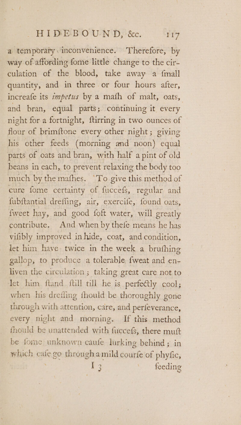 a temporafy “inconvenience. ‘Therefore, by way of affording fome little change to the cir- culation of the blood, take away a {mall quantity, and in three or four hours after, _increafe its zmpetus by a maith of malt, oats, and bran, equal parts; continuing it every night for a fortnight, ftirring in two ounces of flour of brimftone every other night; giving his other feeds (morning and noon) equal parts of oats and bran, with half a pint of old beans in each, to prevent relaxing the body too much by the mafhes. ‘To give this method of cure fome certainty of fuccefs, regular and fubftantial dreffing, air, exercife, found oats, fweet hay, and good foft water, will greatly contribute. And when by thefe means he has vifibly improved in hide, coat, and condition, let him have twice in the week a brufhing gallop, to produce a tolerable fweat and en- liven the circulation ; taking great care not to Jet him ftand {till till he is perfectly cool; when his drefling fhould be thoroughly gone through with attention, care, and perfeverance, every night and morning. If this. method fthould be unattended with fuccefs, there mutt be tome unknown caufe lurking behind ; in which cafe go through amild courfe of phyfic, T3 feeding