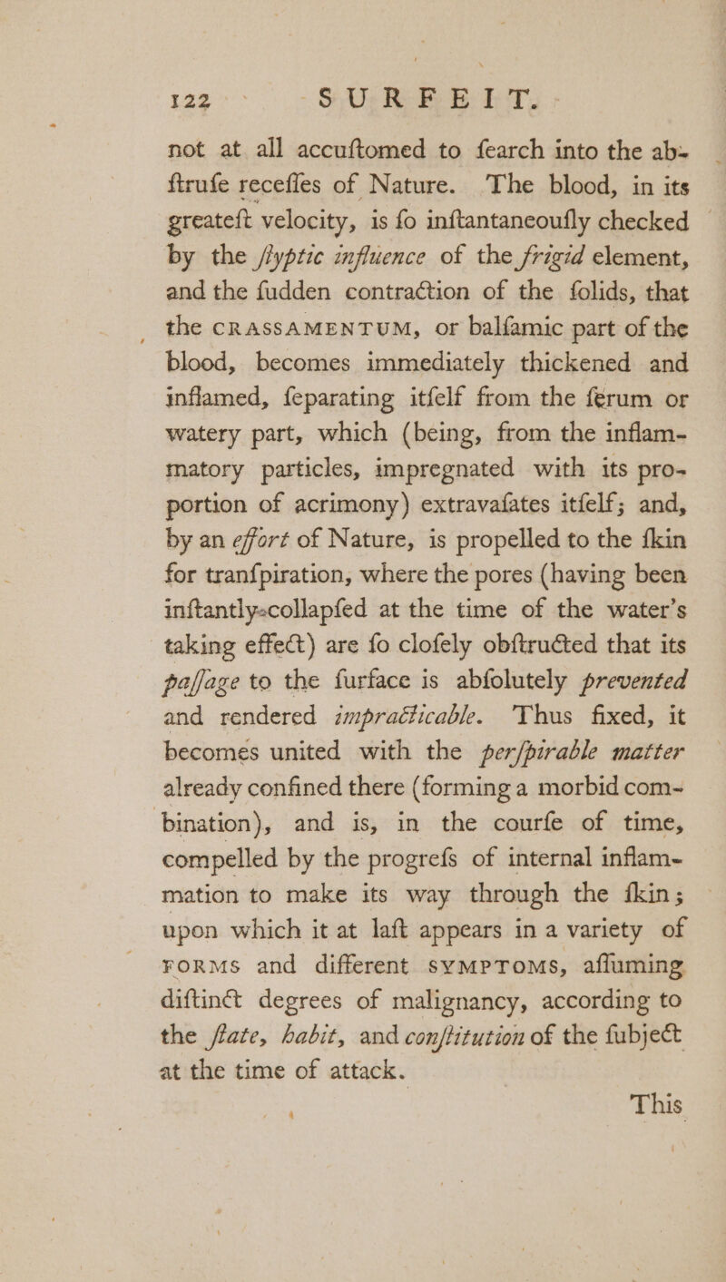 122° - § De RE EB ET. not at all accuftomed to fearch into the ab: ftrufe recefles of Nature. The blood, in its greateft velocity, is fo inftantaneoufly checked | by the //yptic influence of the frigid element, and the fudden contraction of the folids, that _ the cRassAMENTUM, or balfamic part of the blood, becomes immediately thickened and inflamed, feparating itfelf from the férum or watery part, which (being, from the inflam- matory particles, impregnated with its pro- portion of acrimony) extravafates itfelf; and, by an effort of Nature, is propelled to the fkin for tran{piration, where the pores (having been inftantlyscollapfed at the time of the water’s taking effect) are fo clofely ob{tructed that its pajjage to the furface is abfolutely prevented and rendered impracticable. Thus fixed, it becomes united with the per/pirable matter already confined there (forming a morbid com- bination), and is, in the courfe of time, compelled by the progrefs of internal inflam- - mation to make its way through the fkin; upon which it at laft appears in a variety of FORMS and different sympToms, affuming diftint degrees of malignancy, according to the flate, habit, and conftitution of the fubject at the time of attack. | This / 4