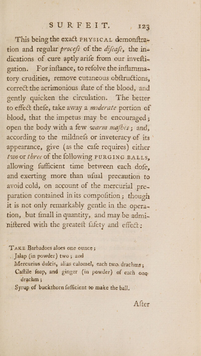 ‘This being the exact PHysicat demonftra~ tion and regular proce/s of the difea/z, the in= dications of cure aptly arife from our invefti- gation. For inftance, to refolve the inflamma- tory crudities, remove cutaneous obftructions, correct the acrimonious ftate of the blood, and gently quicken the circulation. The better to effect thefe, take away a moderate portion of blood, that the impetus may be encouraged ; open the body with a few warm majhes ; and, according to the mildne{s or inveteracy of its ° appearance, give (as the cafe requires) either two or three of the following PURGING BALLS, allowing fufficient time between each dofe, and exerting more than ufual precaution to avoid cold, on account of the mercurial pre- paration contained inits compofition; though it is not only remarkably gentle in the opera~ tion, but {mall in quantity, and may be admi- niftered with the greateit fafety and effec: ~ Yake Barbadoes aloes one ounce; . Jalap (in powder) two; and Mercurius dulcis, alias calomel, each two, drachms; Caftile foap, and ginger (in powder) of each ong drachm ; Syrup of buckthorn fufficient to make the ball. After
