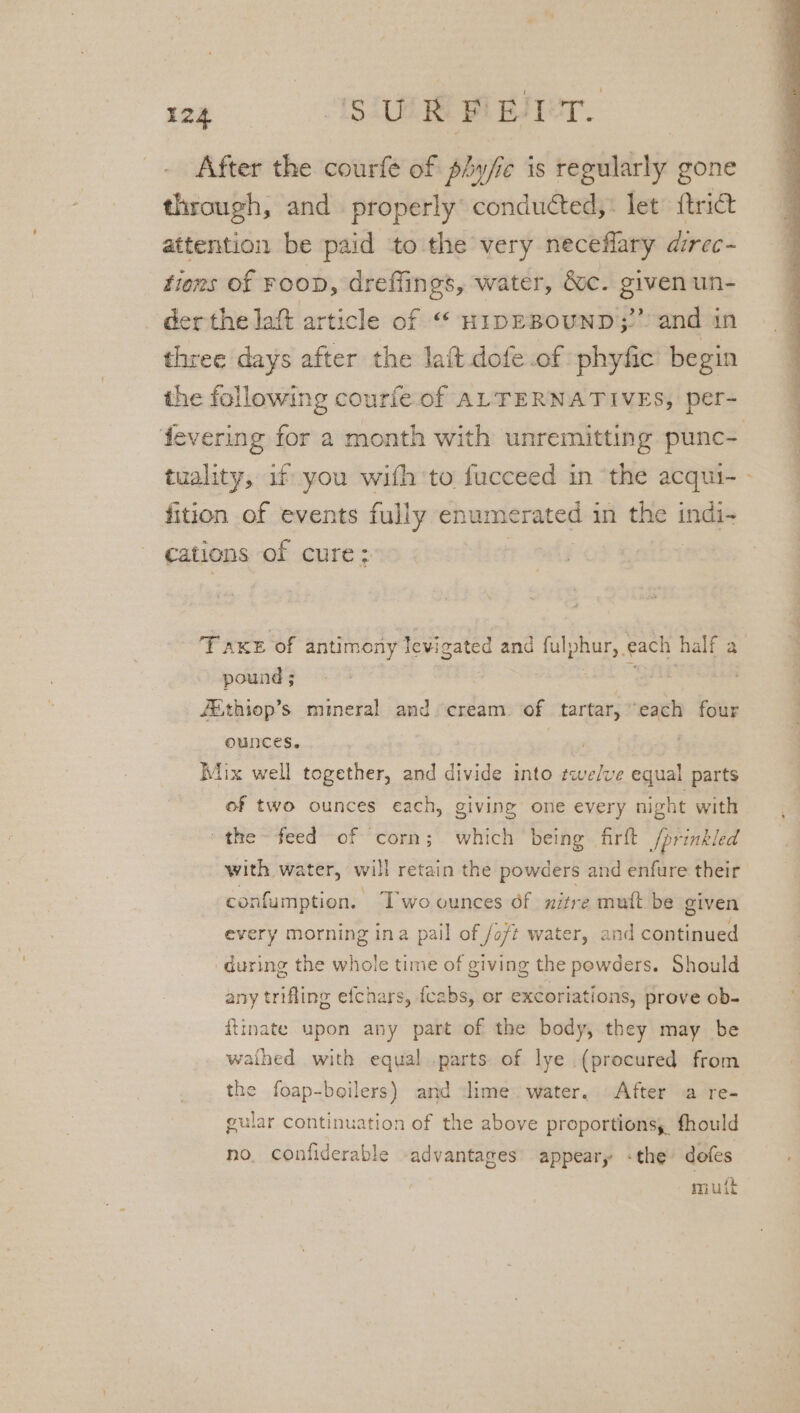 After the courfe of phy/ic is regularly gone through, and properly conducted, : let {trict attention be paid to the very neceflary airec- tions of FOOD, dreffings, water, &amp;c. given un- der the lat article of “« HIDEBOUND;””. and in three days after the lait dofe.of phyfic begin the following courfe of ALTERNATIVES, per- fevering for a month with unremitting punc- tuality, if you with to fucceed in ‘the acqui- - fition of events fully enumerated in the indi- cations of cure: 3 TAKE of antimony Jevigated and fulphur, each half a pound ; aE FEthiop’s mineral and cream. of tartar, each four ounces. ae | Mix well together, and divide into twelve equal parts of two ounces each, giving one every night with the feed of ‘corn; which being firft /prinkled with water, will retain the powders and enfure their confumption. T'wo ounces of nitre muft be given every morning ina pail of /o/t water, and continued during the whole time of giving the powders. Should any trifling efchars, {cabs, or excoriations, prove ob- ftinate upon any part of the body, they may be waihed with equal parts of lye (procured from the foap-boilers) and ime water. After a re- gular continuation of the above proportions, fhould no, confiderable advantages appeary -the dofes muit