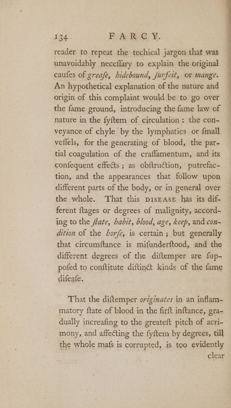 reader to repeat the techical jargon that was unavoidably neceflary to explain the original caufes of greafe, hidebound, jurfeit, or mange. origin of this complaint would be to go over nature in the fyftem of circulation: the con- veyance of chyle by the lymphatics or {mall veflels, for the generating of blood, the par- tial coagulation of the craffamentum, and its confequent effects ; as obftru¢ction, putrefac- tion, and the appearances that follow upon different parts of the body, or in general over the whole. That this piszase has its dif- ferent {tages or degrees of malignity, accord- dition of the horfe, is certain; but generally that circumftance is mifunderftood, and the different degrees of the diftemper are fup- pofed to conftitute diftinc&amp;t kinds of the fame difeafe. That the diftemper originazes in an inflam- matory ftate of blood in the firft inftance, gra- dually increafing to the greateft pitch of acri- mony, and affecting the fyftem by degrees, till the whole mafs is corrupted, is too evidently | | clear