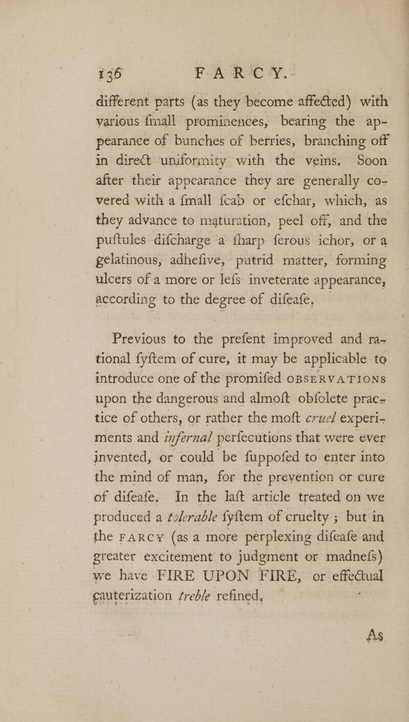 different parts (as they become affected) with various {mall prominences, bearing the ap- pearance of bunches of berries, branching off in direct uniformity with the veins, Soon after their appearance they are generally co- vered with a {mall {cab or efchar, which, as they advance to maturation, peel off, and the puftules difcharge a fharp ferous ichor, or a gelatinous, adhefive, putrid matter, forming ulcers of a more or lefS inveterate appearance, according to the degree of difeafe, — Previous to the prefent improved and ra- tional fyftem of cure, it may be applicable to introduce one of the promifed opsERVATIONS~ upon the dangerous and almoft obfolete prac- tice of others, or rather the moft crue/ experi- ments and infernal perfecutions that were ever invented, or could be fuppofed to enter into the mind of man, for the prevention or cure of difeafe. In the laft article treated on we produced a ¢olerable fyftem of cruelty ; but in the FARCY (as a more perplexing difeafe and greater excitement to judgment or madnefs) we have FIRE UPON F IRE, or as cauterization treble refined, As