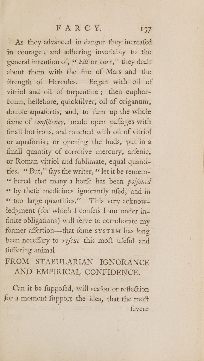 PAR © ¥, sey As they advanced in danger they increafed in courage; and adhering invariably to the general intention of, ** £/l or cure,’ they dealt about them with the fire of Mars and the ftrength of Hercules. Began with oil of vitriol and oil of turpentine ; then euphor- bium, hellebore, quickfilver, oil of origanum, double aquafortis, and, to fum up the whole feene of confi/tency, made open pafiages with fmall hot irons, and touched with oil of vitriol or aquafortis; or opening the buds, put in a {mall quantity of corrofive mercury, arfenic, or Roman vitriol and fublimate, equal quanti- ties. ‘‘ But,” fays the writer, ** let it be remem- “‘ bered that many a horfe has been poijoned ** too large quantities.” ‘This very acknow- iedgment (for which I confefs I am under in- finite obligations) will ferve to corroborate my been neceflary to refcue this moft ufeful and fuffering animal | FROM STABULARIAN IGNORANCE ~ AND EMPIRICAL CONFIDENCE. Can it be fuppofed, will wean or reflection for a moment fupport the idea, that the moft