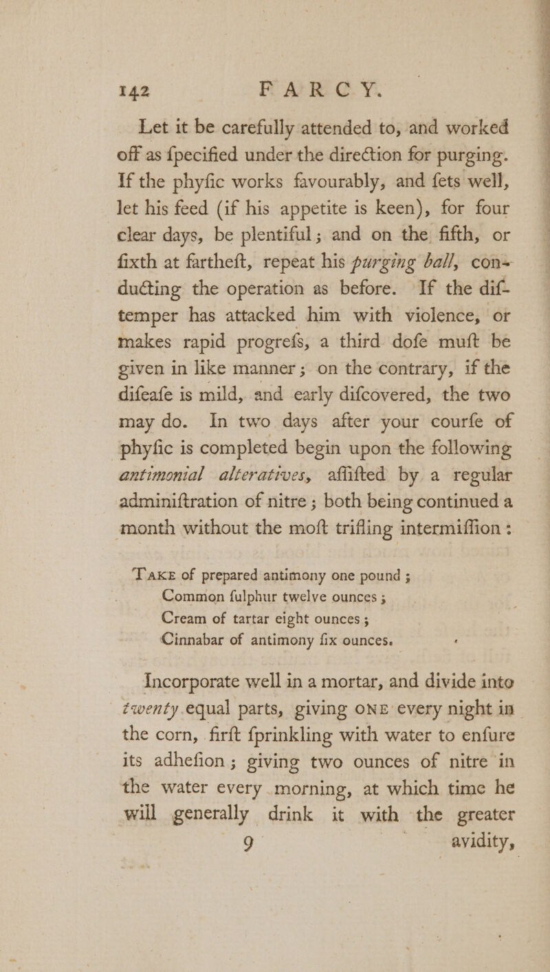 Let it be carefully attended to, and worked off as {pecified under the direCtion for purging. If the phyfic works favourably, and {ets well, let his feed (if his appetite is keen), for four clear days, be plentiful; and on the fifth, or fixth at fartheft, repeat his purging ball, con= ducting the operation as before. If the dif temper has attacked him with violence, or makes rapid progrefs, a third dofe muft be given in like manner; on the contrary, if the difeafe is mild, and early difcovered, the two may do. In two days after your courfe of -phyfic is completed begin upon the following antimonial alteratives, afiifted by. a regular adminiftration of nitre ; both being continued a ‘month without the moft trifling intermiffion + Take of prepared antimony one pound ; Common fulphur twelve ounces ; Cream of tartar eight ounces ; Cinnabar of antimony fix ounces. Incorporate well in a mortar, and divide inte - ¢wenty equal parts, giving ONE every night in the corn, firtt {prinkling with water to enfure its adhefion ; giving two ounces of nitre in the water every morning, at which time he will generally drink it with the greater aR SS aay,