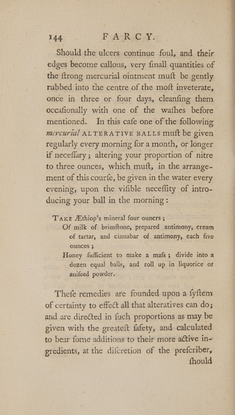 Should the ulcers continue foul, and their edges become callous, very fimall quantities of — the ftrong mercurial ointment muft be gently rubbed into the centre of the moft inveterate, once in three or four days, cleanfing them occafionally with one of the wafhes before mentioned. In this cafe one of the following mercurial ALTERATIVE BALLS mutt be given’ regularly every morning for a month, or longer if neceffary ; altering your proportion of nitre to three ounces, which muft, in the arrange- ment of this courfe, be given in the water every evening, upon the vifible neceffity of intro- ducing your ball in the morning: _ Taxe Athiop’s mineral four ouners ; Of milk of brimftone, prepared antimony, cream of tartar, and cinnabar of antimony, each five OUNCES 5 Honey fufficient to make a mafs; divide into a dozen equal balls, and roll up in liquorice or anifeed powder. Thefe remedies ate founded upon a fyftem of certainty to effect all that alteratives can do; and are dire¢ted in fuch proportions as may be given with the greateft fafety, and calculated to bear fome additions to their more active in~ gredients, at the difcretion of the prefcriber,