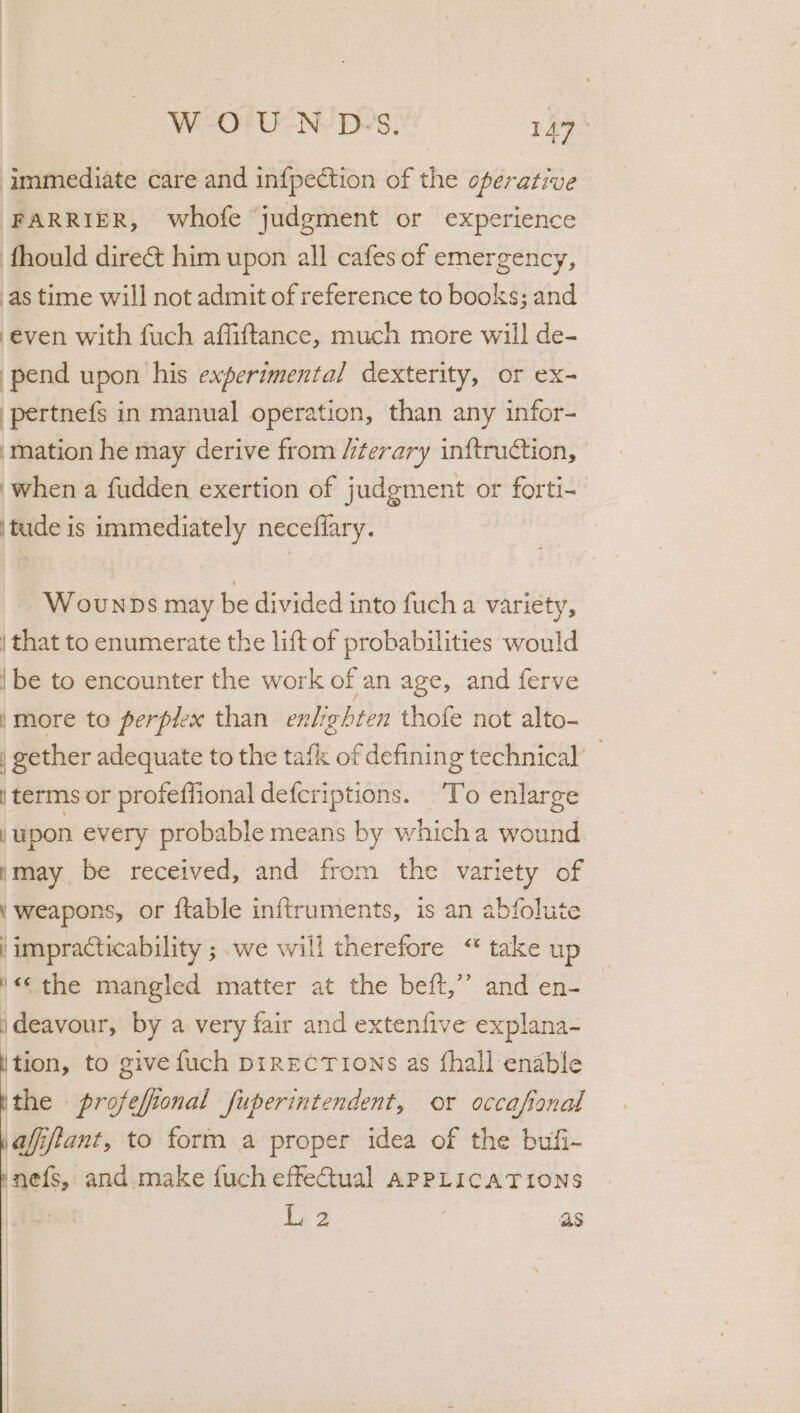 WeOF UN’ Do's. 147% immediate care and in{pection of the operative FARRIER, whofe judgment or experience fhould dire&amp; him upon all cafes of emergency, as time will not admit of reference to books; and ‘even with fuch affifttance, much more will de- pend upon his experimental dexterity, or ex- pertnefs in manual operation, than any infor- ‘mation he may derive from /iterary inftruction, ‘when a fudden exertion of judgment or forti- \tude is immediately neceffary. WounDs may be divided into fuch a variety, | that to enumerate the lift of probabilities would {be to encounter the work of an age, and ferve |more to perpiex than enlighten thofe not alto- | gether adequate to the tafk of defining technical’ | terms or profeffional defcriptions. ‘To enlarge upon every probable means by whicha wound ymay be received, and from the variety of Y weapons, or {table inftruments, is an abfolute impracticability ; we will therefore “ take up '«¢ the mangled matter at the beft,”’ and en- ideavour, by a very fair and extenfive explana- ition, to give fuch pirECTions as fhall enable the profefional fuperintendent, or occafional afiftant, to form a proper idea of the bufi- anefs, and make fuch effectual APPLICATIONS l.2 as