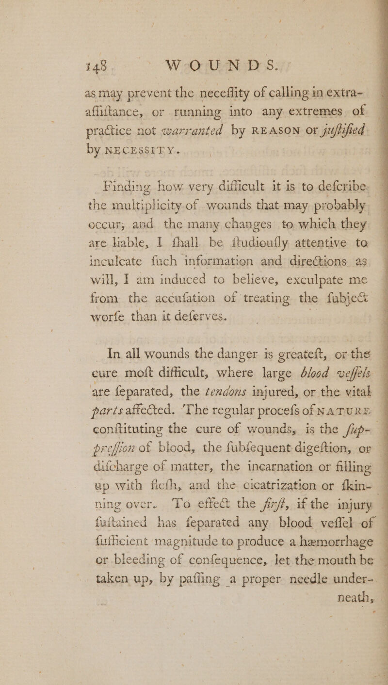 as may prevent the neceflity of calling in extra- affiftance, or running into any extremes. of practice not warranted by REASON or juflified by NECESSITY. Be ig re very dificult it is to defcribe: 4 the Sanlu aive of wounds that may pr obably | q occur, and the many changes to which they are liable, I fhall. be itudioully attentive to inculcate fuch information and direGions as will, I am induced to believe, exculpate me from the accufation of treating the fabje&amp; worfe than it deferves. _ In all wounds the danger is greateft, or the ‘ eure moft difficult, where large blood veffels 4 are feparated, the fezdons injured, or the vital parts affected. ‘The regular procefs of NATURE — conitituting the cure of wounds, is the /up- a prefion of blood, the fubfequent digeftion, or 4 difcharge of matter, the incarnation or filling — ap with flefh, and the cicatrization or fkin- — ning over. To effect the fr, if the injury 4 fuftained has feparated any blood veflel of — {ufficient magnitude to produce a hamorrhage { or bleeding of confequence, let.the:mouth be ~ taken up, by pafling a proper needle under-. eet