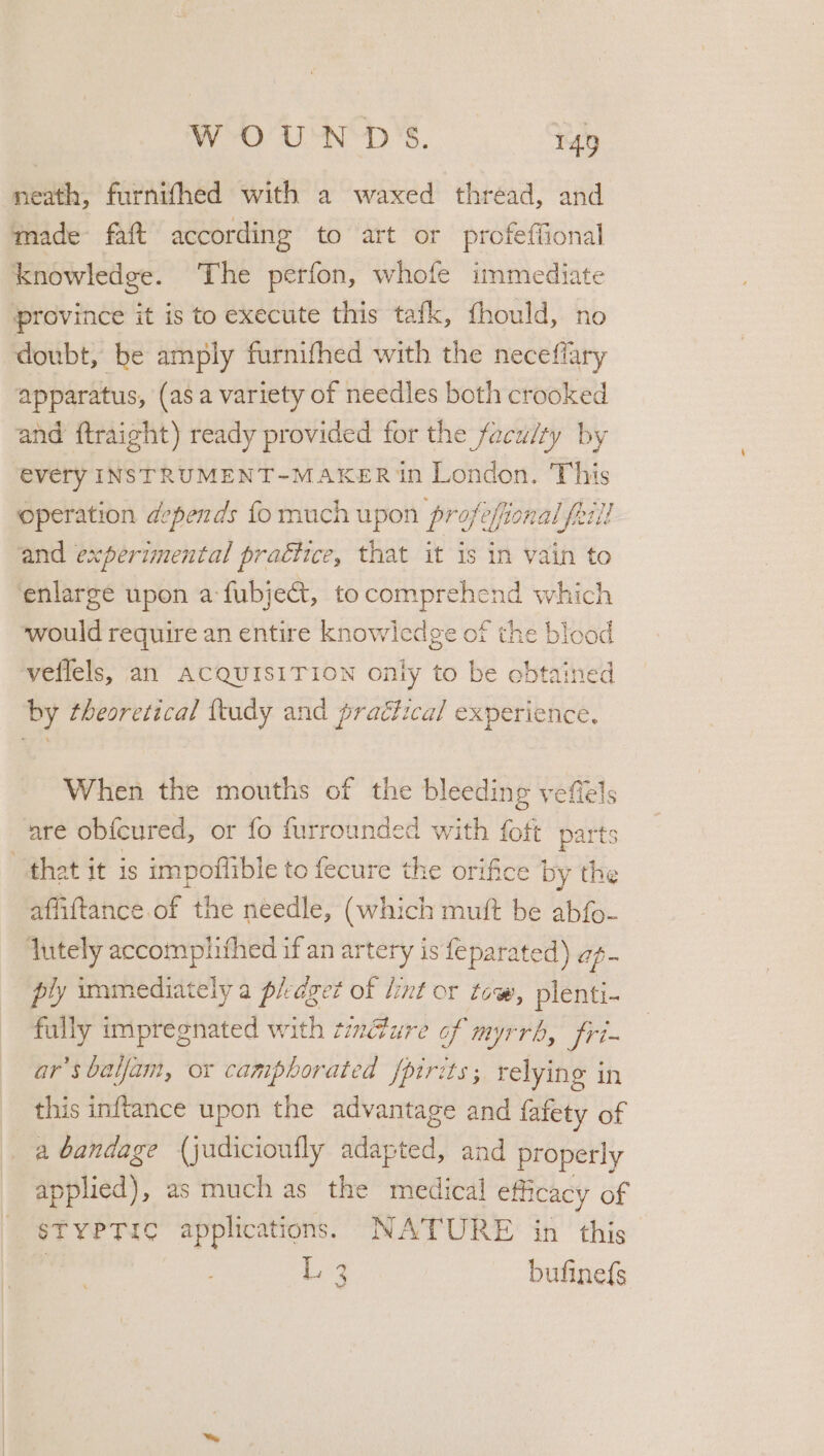 neath, furnithed with a waxed thread, and made faft according to art or profeffional knowledge. The perfon, whofe immediate province it is to execute this tafk, fhould, no doubt, be amply furnifhed with the neceflary apparatus, (asa variety of needles both crooked and ftraight) ready provided for the faculty by every INSTRUMENT-MAKER in London. This operation depends fo much upon profesional frill and experimental practice, that it is in vain to enlarge upon a fubject, to ee as which would require an entire knowledge of the blood veflels, an ACQUISITION only to be SHueNed by theoretical {tudy and practical experience, When the mouths of the bleeding veffels are ob{cured, or fo furrounded with fott parts that it is impoflible to fecure the orifice by the affiftance of the needle, (which mult be abfo- lutely accomphihed if an artery is feparated) ap- ply immediately a piedget of lint or tow, plenti- fully impregnated with tindure of myrrb, fri- ar’sbaljam, or camphorated fpirits; relying in this inftance upon the advantage and fafety of a bandage (judicioufly ndaied: and properly applied), as much as the medical efficacy of STYPTIC applications. NATURE in this Ly bufine{s