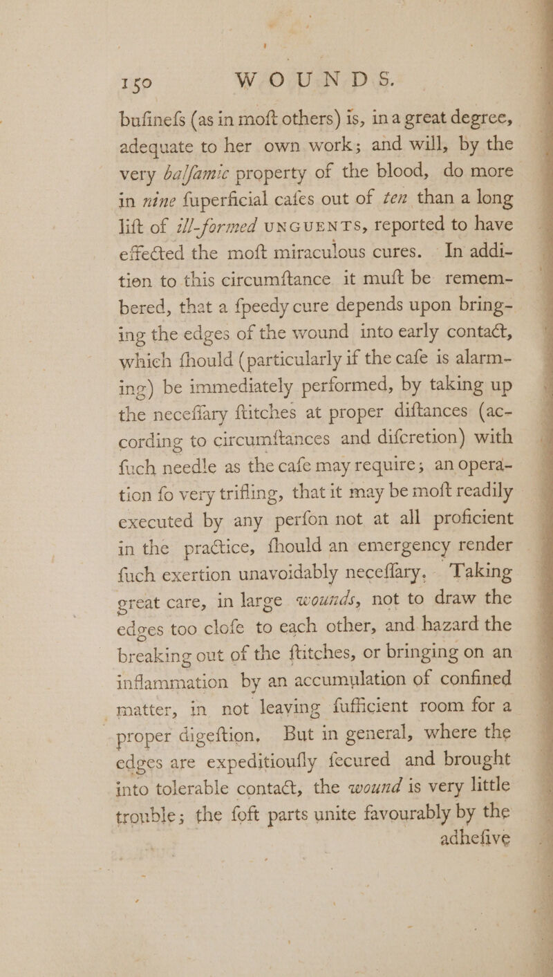 A 150 WO UN-D SS. bufinefs (as in moft others) is, ina great degree, adequate to her own work; and will, by the very balfamic property of the blood, do more in nine fuperficial cafes out of ten than a long lift of i/-formed UNGUENTS, reported to have etected the moft miraculous cures. — In addi- tien to this circumftance it muft be remem- bered, that a fpeedy cure depends upon bring- ing the edges of the wound into early contact, which fhould (particularly if the cafe is alarm- ing) be immediately performed, by taking up the necefiary {titches at proper diftances (ac- cording to circumftances and difcretion) with fuch needle as the cafe may requires anoperd- | tion fo very trifling, that it may be moft readily _ ; executed by any perfon not at all proficient in the practice, fhould an emergency render fuch exertion unavoidably neceflary. Taking great care, in large wounds, not to draw the edges too clofe to each other, and hazard the brening out of the ftitches, or bringing on an inflammation by an accumulation of confined matter, in not leaving fufficient room for a proper digeftion, But in general, where the edges are expeditioufly fecured and brought into tolerable contact, the wound is very little trouble; the foft parts unite favourably by the adhefive