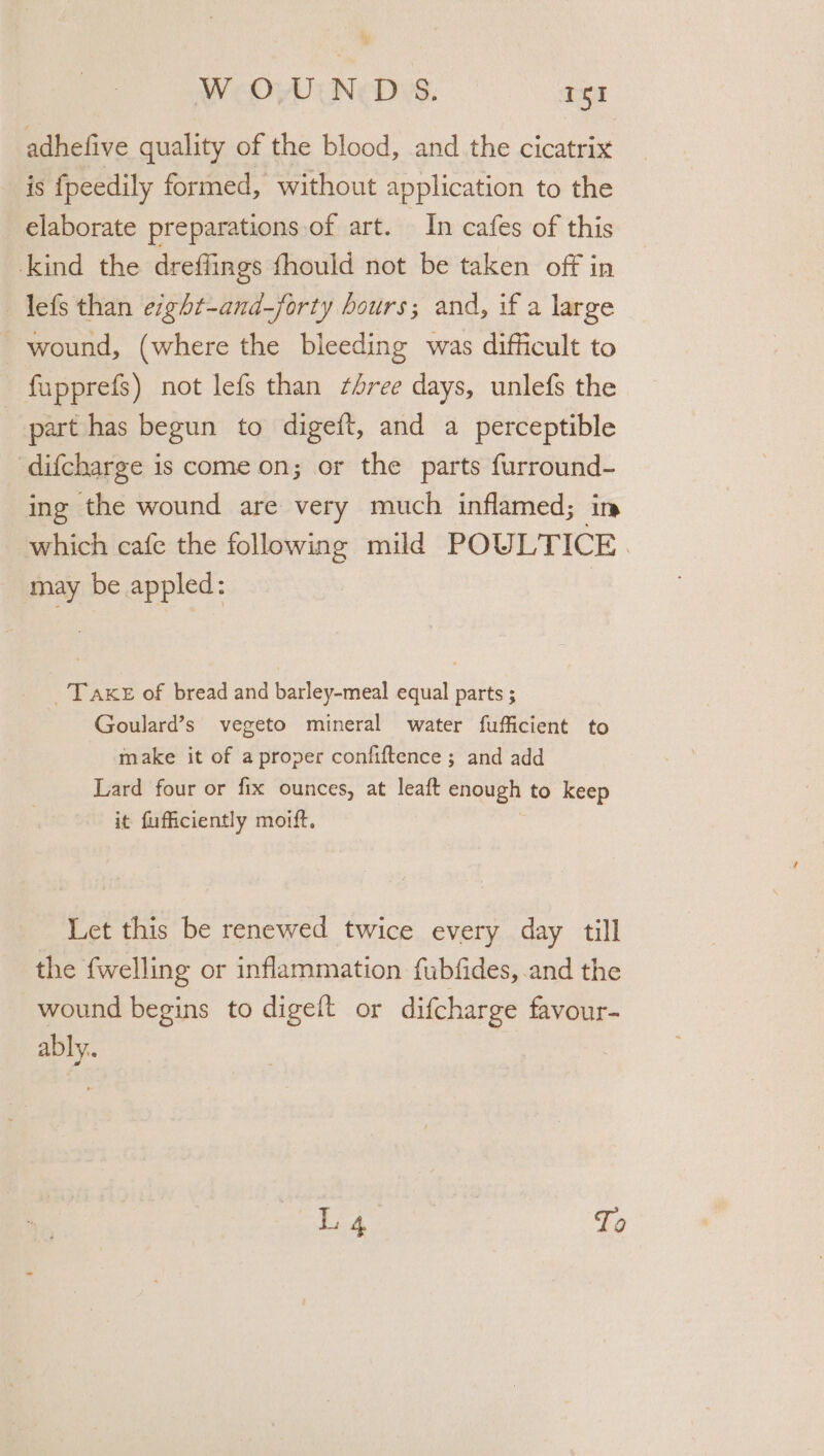 adhefive quality of the blood, and the cicatrix is fpeedily formed, without application to the elaborate preparations of art. In cafes of this kind the dreffings fhould not be taken off in _lefs than eght-and—forty hours; and, if a large wound, (where the bleeding was difficult to fupprefs) not lefs than sree days, unlefs the part has begun to digeft, and a perceptible difcharge is come on; or the parts furround- ing the wound are very much inflamed; in which cafe the following mild POULTICE. may be appled: _Take of bread and barley-meal equal parts ; Goulard’s vegeto mineral water fufficient to make it of aproper confiftence ; and add Lard four or fix ounces, at leaft enough to keep it fufficiently moift. - Let this be renewed twice every day till the fwelling or inflammation fubfides, and the wound begins to digeft or difcharge favour- “op iF 4 To