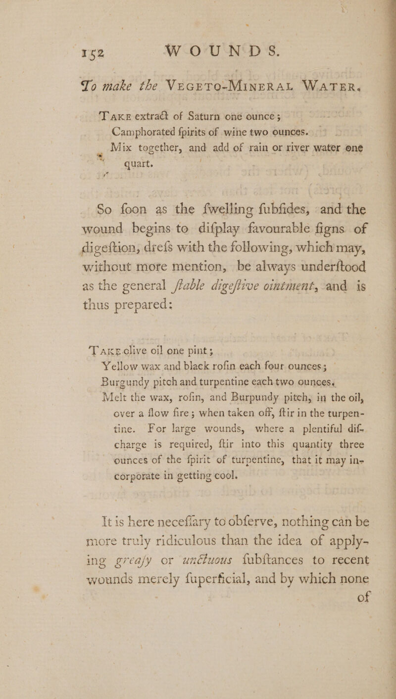 &gt;. “152 WOUNDS. To make the VecrTo-MINERAL WATER. Take extract of Saturn one ounce; Camphorated {pirits of wine two ounces. Mix together, and add of rain or river water one quart. sok | bd ig So foon as the fwelling fubfides, and the wound begins to difplay favourable figns of digeftion, drefs with the following, which may, without more mention, be always underftood as the general /lable dige/live oimtment, and is thus prepared: Takeclive oil one pint ; | Yellow wax and black rofin each four ounces; © Burgundy pitch and turpentine each two ounces. Melt the wax, rofin, and Burpundy pitch, in the oil, over a flow fire; when taken off, ftir in the turpen- tine. For large wounds, where a plentiful dif-. charge is required, ftir into this quantity three ounces of the fpirit of turpentine, that it may in- corporate in getting cool. more truly ridiculous than the idea of apply- ing greafy or unctuous fubftances to recent wounds merely fuperficial, and by which none of eae pe TL Len Le ee eR ee ae ames ay ae ee ee ee! oe