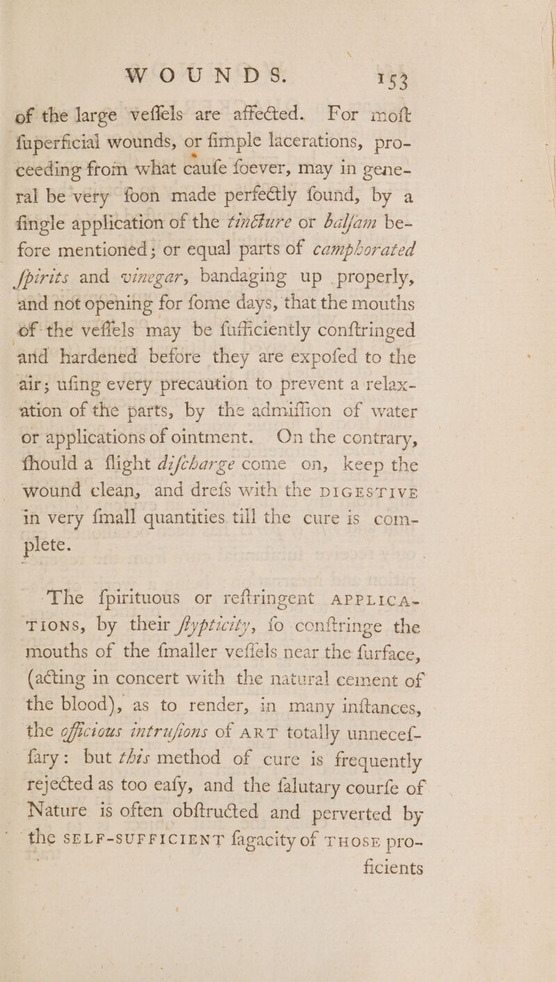 of the large veflels are affected. For mott fuperficial wounds, or fimple lacerations, pro- ceeding from what caufe foever, may in gene- ral be very foon made perfectly found, by a fingle application of the tinéture or baljam be- _ fore mentioned; or equal parts of camphorated fpirits and vinegar, bandaging up _properly, and not opening for fome days, that the mouths of the veflels may be fufficiently conftringed and hardened before they are expofed to the air; ufing every precaution to prevent a relax- ation of the parts, by the admuttion of water or applications of ointment. On the contrary, fhould a flight di/charge come on, keep the wound clean, and drefs with the pIGESTIVE in very (mall quantities till the cure is com- plete. ’ ‘The fpirituous or refiringent apprica- TIoNns, by their ticity “ge conftrinee the b as 5 mouths of the {mailer veltels near the furface, (acting in concert with the natural cement of the blood), as to render, in many inftances, the officious intrujions of ART totally unnecef- fary: but t4zs method of cure is frequently rejected as too eafy, and the falutary courfe of Nature is often obftructed and perverted by the SELF-SUFFICIENT fagacity of THOSE pro- ficients