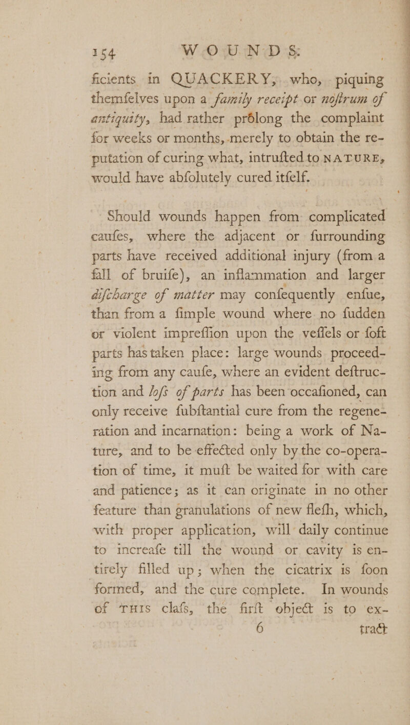 ficients in QUACKERY;, who, piquing antiquity, had rather prélong the complaint for weeks or months,-merely to obtain the re- putation of curing what, intrufted to NATURE, would have abfolutely cured itfelf. Should wounds happen from complicated caufes, where the adjacent or furrounding parts have received additional injury (from a fall of bruife), an inflammation and larger aifcharge of matter may confequently enfue, than froma fimple wound where. no fudden or violent impreffion upon the veffels or foft ing from any caufe, where an evident deftruc- tion and /o/s of parts has been occafioned, can only receive fubftantial cure from the regene- ration and incarnation: being a work of Na- ture, and to be effected only by the co-opera- tion of time, it muft be waited for with care and patience; as it can originate in no other feature than granulations of new flefh, which, with proper application, will’ daily continue to increafe till the wound or cavity is en- tirely filled up; when the cicatrix 1s foon formed, and the cure complete. In wounds of ruis clafs, the firft object is to ‘ex- 6 tract , . sa th Serie ee ee ee ee ee Pie -