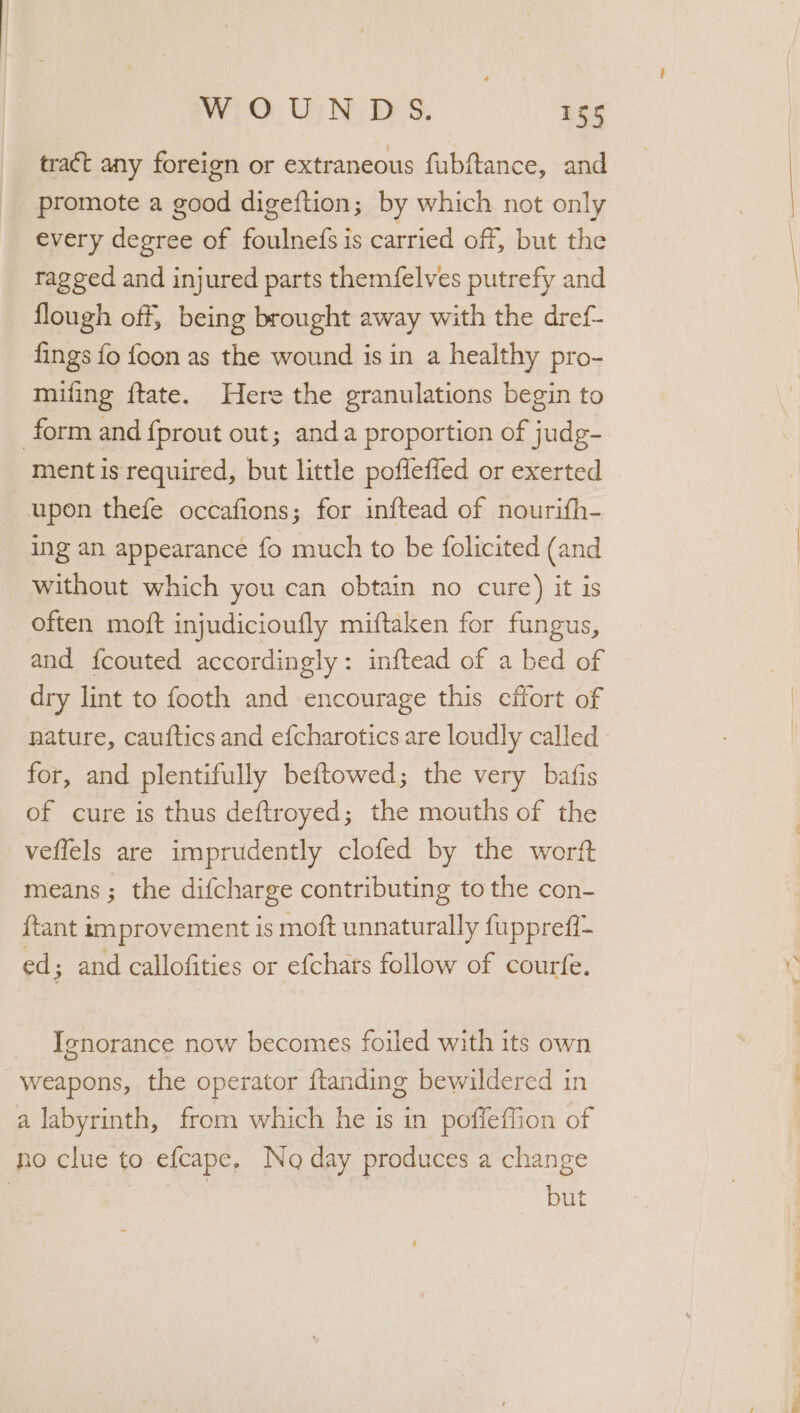 tract any foreign or extraneous fubftance, and promote a good digeftion; by which not only every degree of foulnefs is carried off, but the ragged and injured parts them(felves putrefy and flough off, being brought away with the dref- fings fo {oon as the wound is in a healthy pro- mifing ftate. Here the granulations begin to form and {prout out; anda proportion of judg- ment is required, but little pofleffed or exerted upon thefe occafions; for inftead of nourifh- ing an appearance fo much to be {olicited (and without which you can obtain no cure) it is often moft injudicioufly miftaken for fungus, and f{couted accordingly: inftead of a bed of dry lint to footh and encourage this cffort of nature, cauftics and efcharotics are loudly called - for, and plentifully beftowed; the very bafis of cure is thus deftroyed; the mouths of the veflels are imprudently clofed by the worft means; the difcharge contributing to the con- {tant improvement is moft unnaturally fupprefi~ ed; and callofities or efchars follow of courfe. Ignorance now becomes foiled with its own Weapons, the operator ftanding bewildered in a labyrinth, from which he is in poffeffion of no clue to efcape, No day produces a change but