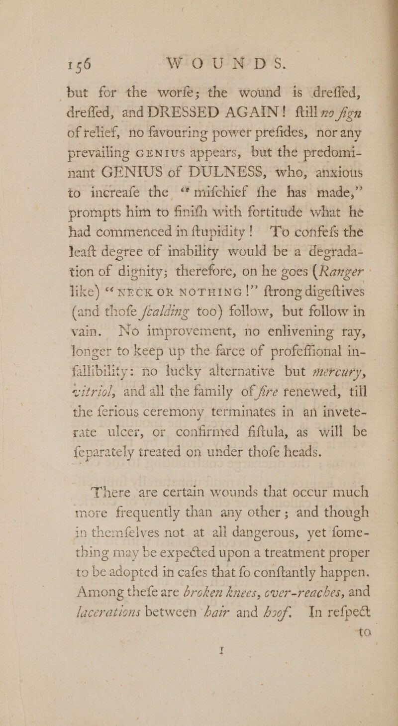 but for the worfe; the wound is dreffed, drefled, and DRESSED AGAIN! ftill mo fen of relief, no favouring power prefides, nor any prevailing GENIUS appears, but the predomi- nant GENIUS of DULNESS, who, anxious to inereafe the “ mifchief the has made,” prompts him to finifh with fortitude what he had commenced in ftupidity! To confefs the leaft degree of ability would be a degrada- tion of dignity; therefore, on he goes (Ranger like) “wreck on NoTHINnG!” ftrong digeftives (and thofe /calding too) follow, but follow in vain. No improvement, no enlivening ray, longer to keep up the farce of profeffional in- fallibility: no lucky alternative but mercury, vitriol, and all the family of fire renewed, till the fericus ceremony terminates in an invete- r, or confirnred fiftula, as will be treated on under thofe heads. There are certain wounds that occur much more frequently than any other; and though in themfelves not at all dangerous, yet fome- thing may be expected upon a treatment proper to be adopted in cafes that fo conftantly happen. Among thefe are broken knees, cver-reaches, and lacerations between hair and bf. In refpect ta Y +