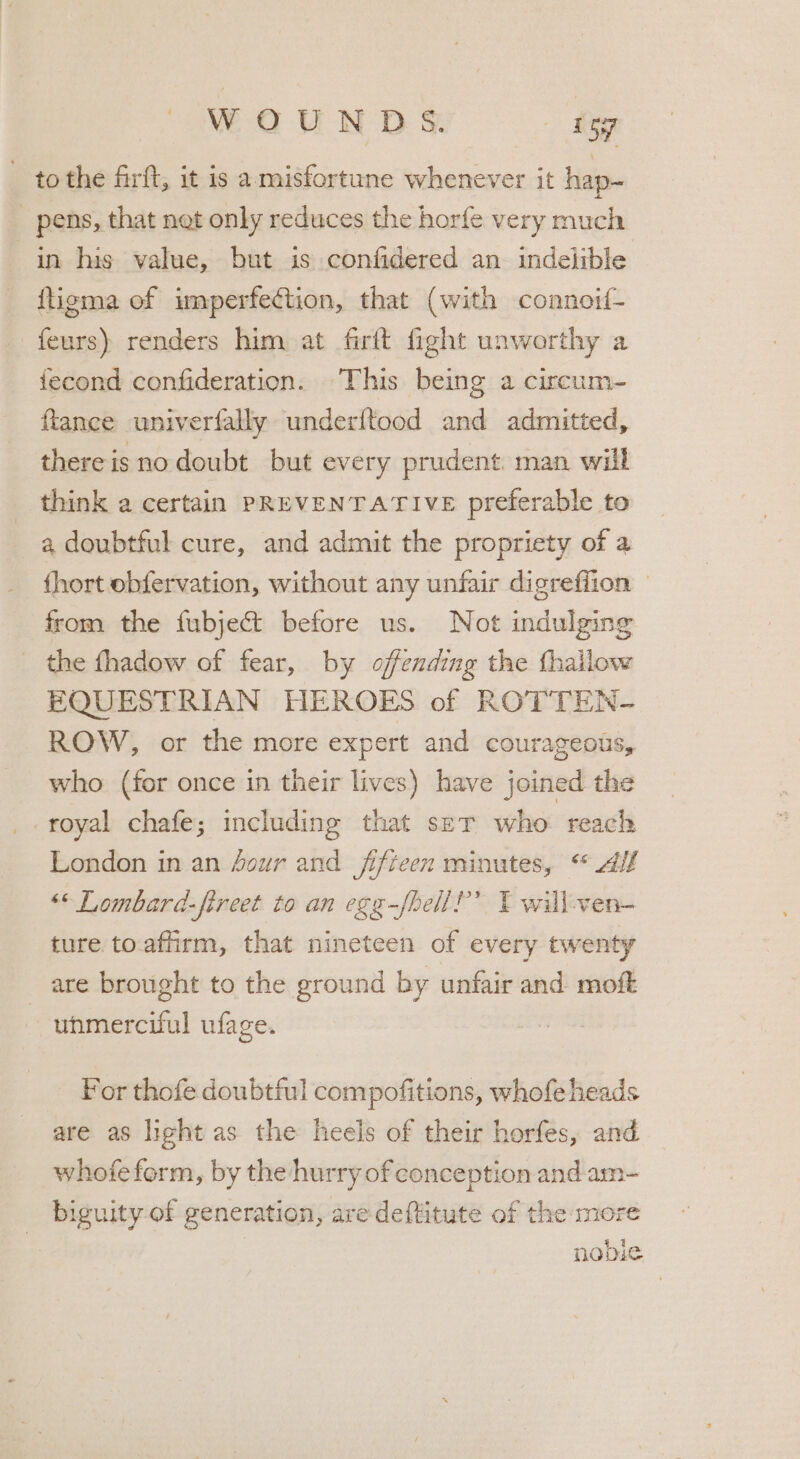 to the firft, it is a-misfortune whenever it hap- _ pens, that net only reduces the horfe very much in his value, but is confidered an indelible ftigma of imperfection, that (with connoif- feurs) renders him at firft fight unworthy a iecond confideration. This being a circum- ftance univerfally underftood and admitted, there is no doubt but every prudent man will think a certain PREVENTATIVE preferable to a doubtful cure, and admit the propriety of a fhort obfervation, without any unfair digrefiion © from the fubject before us. Not indulging the fhadow of fear, by offending the fhailow EQUESTRIAN HEROES of ROTTEN- ROW, or the more expert and courageous, who (for once in their lives) have joined the royal chafe; including that ser who reach London in an four and fifteen minutes, «© Alf “© Lombard-fireet to an egg-fhell?’” Y will-ven- ture to.affirm, that nineteen of every twenty are brought to the ground by unfair and moft ~— uhmerciful ufage. For thofe doubtful compofitions, whofe heads are as light as the heels of their horfes, and whofeform, by the hurry of conception and am- _ biguity of generation, are deftitute of the mor nobie