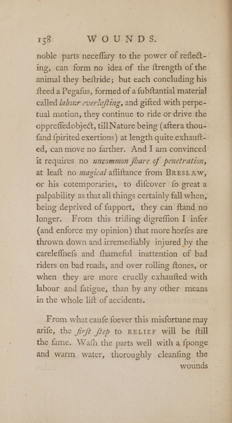 noble parts neceflary to the power of reflect- ing, can form no idea of the ftrength of the animal they beftride; but each concluding his fteed a Pegafus, formed of a fubftantial material. called labour everlafting, and gifted with perpe- tual motion, they continue to ride or drive the opprefied object, till Nature being (aftera thou- fand {pirited exertions) at length quite exhautft- ed, can move no farther. And I am convinced it requires no uncommon fhare of penetration, at leaft no magical afliftance from BRESLAW, or his cotemporaries, to difcover fo great a palpability as that all things certainly fall when, being deprived of fupport, they can f{tand no longer. From this trifling digreffion I infer. (and enforce my opinion) that more horfes are thrown down and.irremediably injured by the careleffhefs and fhameful inattention of bad riders on bad roads, and over rolling ftones, or when they are more cruelly exhaufted with labour and fatigue, than by any other means in the whole lift of accidents. From what caufe foever this misfortune may arife, the firft fiep to RELIEF will be ftill the fame. Wath the parts well with a fponge and warm water, thoroughly cleanfing the