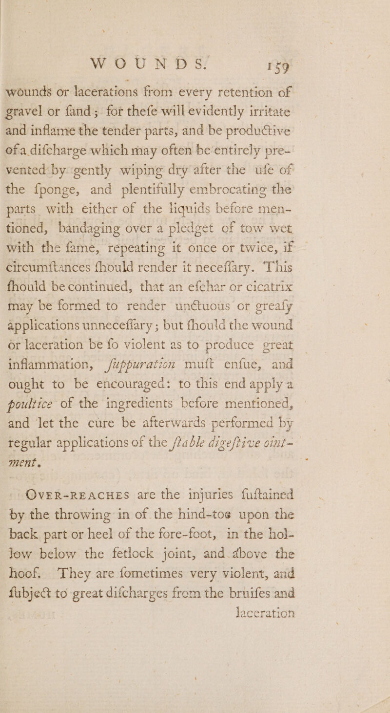 wounds or lacerations from every retention of gravel or fand; for thefe will evidently irritate and inflame the tender parts, and be productive ofa difcharge which may often be‘entirely pre- vented by gently wiping dry after the ufe of the fponge, and plentifully embrocating the parts with either of the liquids before men- tioned, bandaging over a pledget of tow wet with the fame, repeating it once or twice, if citcumftances fhould render it neceflary. This | fhould be continued, that an efchar or cicatrix may be formed to render unctuous or greafy applications unneceffary ; but fhould the wound or laceration be fo violent as to produce great inflammation, /uppuration muft enfue, and ought to be encouraged: to this end apply a poultice of the ingredients before mentioned, and let the cure be afterwards performed by regular applications of the /table digeftive oimt=— ment, OVER-REACHES are the injuries fuftained by the throwing in of the hind-toe upon the back part or heel of the fore-foot, in the hol- low below the fetlock joint, and.dbove the hoof. They are fometimes very violent, and fubje&amp;t to great difcharges from the bruifes and | laceration