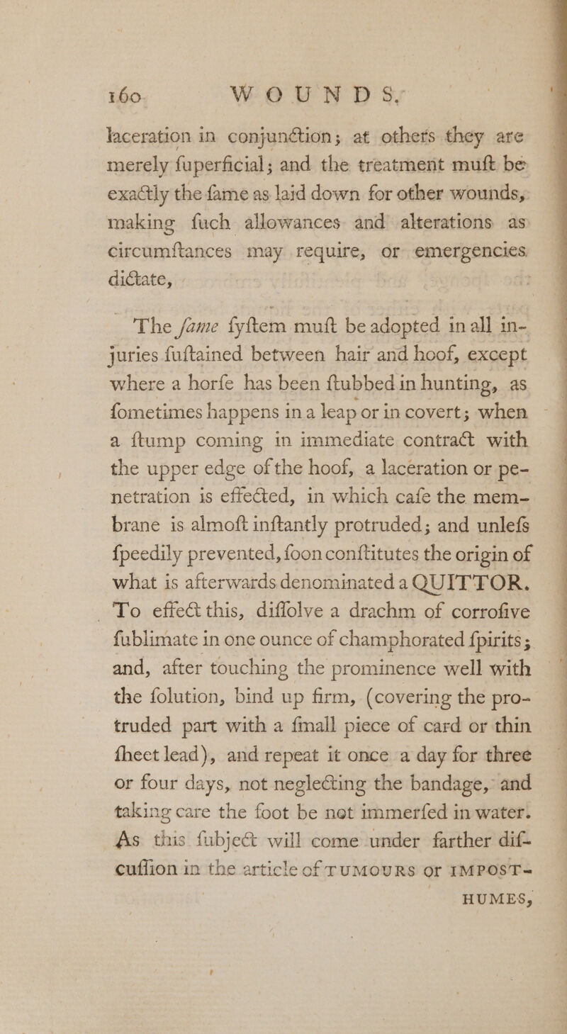 laceration in conjunction; at others they are merely fuperficial; and the treatment muft be exactly the fame as laid down for other wounds,. making fuch allowances and alterations as circumftances may require, or emergencies dictate, The fame fyftem mutt be adopted in all in- juries fuftained between hair and hoof, except where a horfe has been ftubbed in hunting, as. fometimes happens ina leap or in covert; when a {ftump coming in immediate contract with the upper edge of the hoof, a laceration or pe- netration is effected, in which cafe the mem- brane is almoft inftantly protruded; and unlefs fpeedily prevented, foon conftitutes the origin of what is afterwards denominated a QUITTOR. To effect this, diffolve a drachm of corrofive fublimate in one ounce of champhorated {pirits ; and, after touching | the prominence well with _ the folution, bind up firm, (covering the pro- truded part with a fmall piece of card or thin fheet lead), and repeat it once a day for three or four days, not neglecting the bandage, and taking care the foot be net immerfed in water. As this fubject will come under farther dif- cufflion in the article of ruMOURS or IMPOST-= ) _ -HUMES,