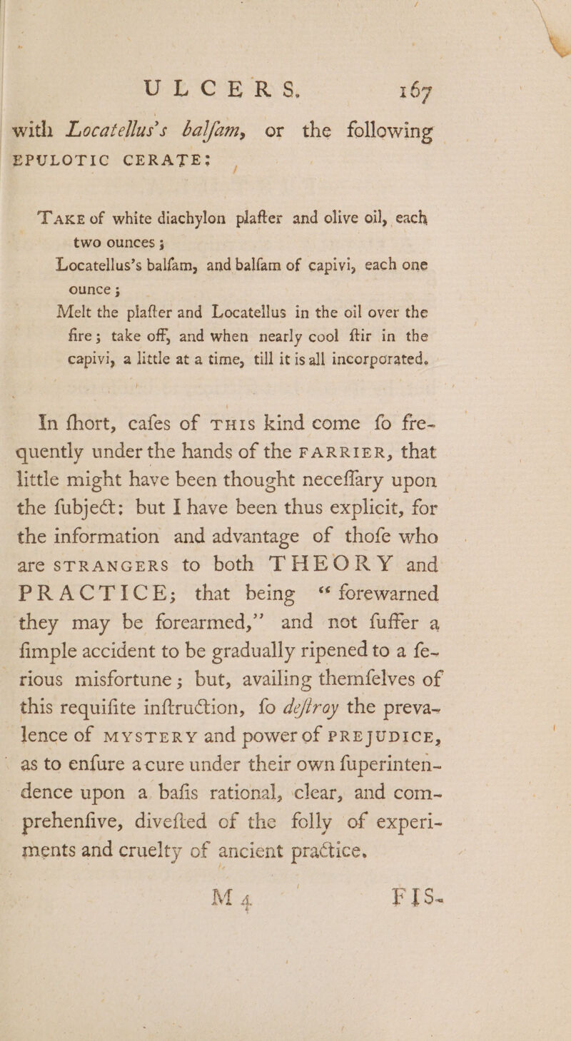 with Locatelluss balfam, or the following EPULOTIC CERATE: , Take of white diachylon plafter and olive oil, each two ounces 5 Locatellus’s balfam, and balfam of capivi, each one ounce ; Melt the piafter and Locatellus in the oil over the fire; take off, and when nearly cool ftir in the capivi, a little at a time, till it is all incorporated. In fhort, cafes of rHis kind come fo fre- quently under the hands of the FARRIER, that little might have been thought neceflary upon the fubject; but I have been thus explicit, for the information and advantage of thofe who are STRANGERS to both THEORY and PRACTICE; that being ‘ forewarned they may be forearmed,”’ and not fuffer a fimple accident to be gradually ripened to a fe- rious misfortune; but, availing themfelves of this requifite inftru@tion, fo defray the preva~ lence of MysTERY and power of PREJUDICE, as to enfure acure under their own fuperinten- dence upon a bafis rational, clear, and com- prehenfive, divefted of the folly of experi- ments and cruelty of ancient practice, Ma FIs.