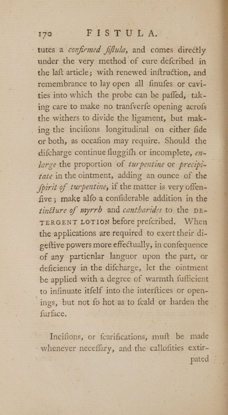 tutes a confirmed fiflula, and comes direétly under the very method of cure defcribed in the laft article; with renewed inftruGtion, and remembrance to lay open all finufes or cavi- ing care to make no tran{verfe opening acrofs the withers to divide the ligament, but mak- _ ing the incifions longitudinal on either fide or both, as occafion may require. Should the difcharge continue fluggith or incomplete, ex- large the proportion of turpentine or precipi- tate inthe ointment, adding an ounce of the tintlure of myrrh and cantharides to the DE- TERGENT LOTION before prefcribed, When the applications are required to exert their di- _geftive powers more effectually, in confequence of any particnlar languor upon the part, or be applied with a degree of warmth fufficient igkce. Incifions, or fcarifications, muft be made ‘ d ¥ d ee sa NN Spe i