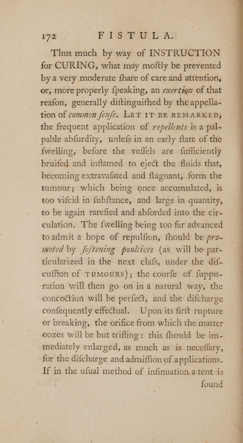 ‘Thus much by way of INST RUCTION for CURING, what may moftly be prevented by a very moderate fhare of care and attention, or, more properly {peaking, an exertagn of that reafon, generally diftinguifhed by the appella- tion of common fenfe. LET IT BE REMARKED; the frequent application of repellents is a pal- pable abfurdity, unlefs in an early ftate of the fwelling, before the veflels are fufficiently bruifed and inflamed to eject the fluids that, becoming extravafated and flagnant, form the tumour; which being once accumulated, is too vifcid in fubftance, and large in quantity, _to be again rarefied and abforded into the cir- culation. The fwelling being too far advanced moted by foftening poultices (as will be par- ticularized in the next clafS, under the dif- cuffion of TumouRs); the courfe of fuppu- ration will then go on ina natural way, the concoction will be perfect, and the difcharge confequently effectual. Upon its firft rupture or breaking, the orifice from which the matter mediately enlarged, as much as is neceflary, for the difcharge and admiffion of applications. Jf in the ufual method of infinuation.a tent is } ro iy . = ’ , ee ee ee ee ee yee