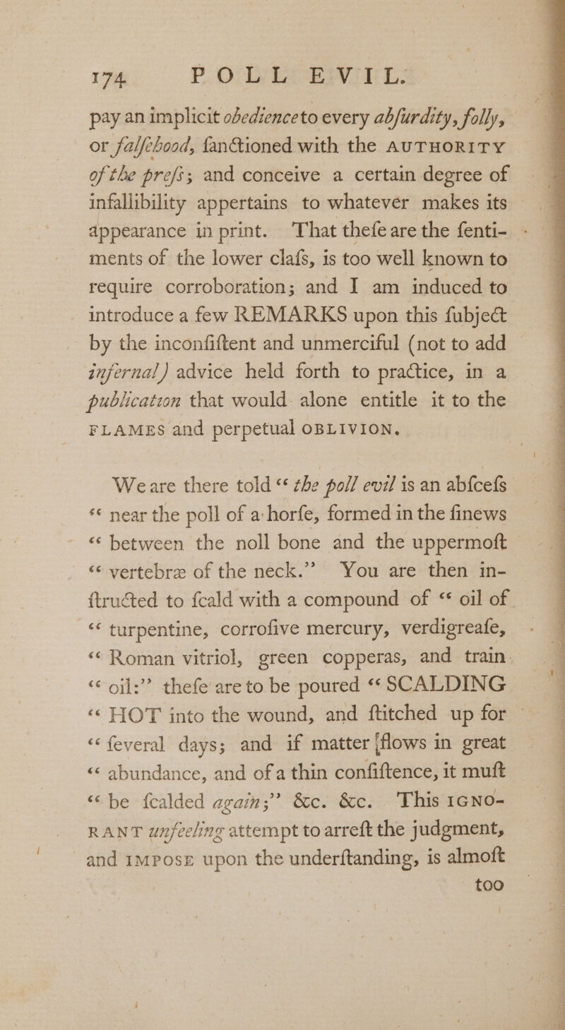 pay an implicit obedience to every abfurdity, folly, or falfehood, fanctioned with the AUTHORITY of the prefs; and conceive a certain degree of infallibility appertains to whatever makes its appearance in print. That thefe are the fenti- ments of the lower clafs, is too well known to require corroboration; and I am induced to introduce a few REMARKS upon this fubject by the inconfiftent and unmerciful (not to add infernal) advice held forth to practice, in a publication that would alone entitle it to the FLAMES and perpetual OBLIVION. Weare there told ‘‘ the poll evil is an abfcefs ‘¢ near the poll of a:horfe, formed in the finews “‘ between the noll bone and the uppermott - &amp; yertebre of the neck.’’ You are then in- “‘ turpentine, corrofive mercury, verdigreafe, oil: thefe are to be poured “‘ SCALDING ‘© HOT into the wound, and ftitched up for “‘feveral days; and if matter jflows in great ‘«« abundance, and of a thin confiftence, it muft “be fcalded again; &amp;c. &amp;c. This 1¢No- RANT unfeeling attempt to arreft the judgment, and impose upon the underftanding, 1s almoft too