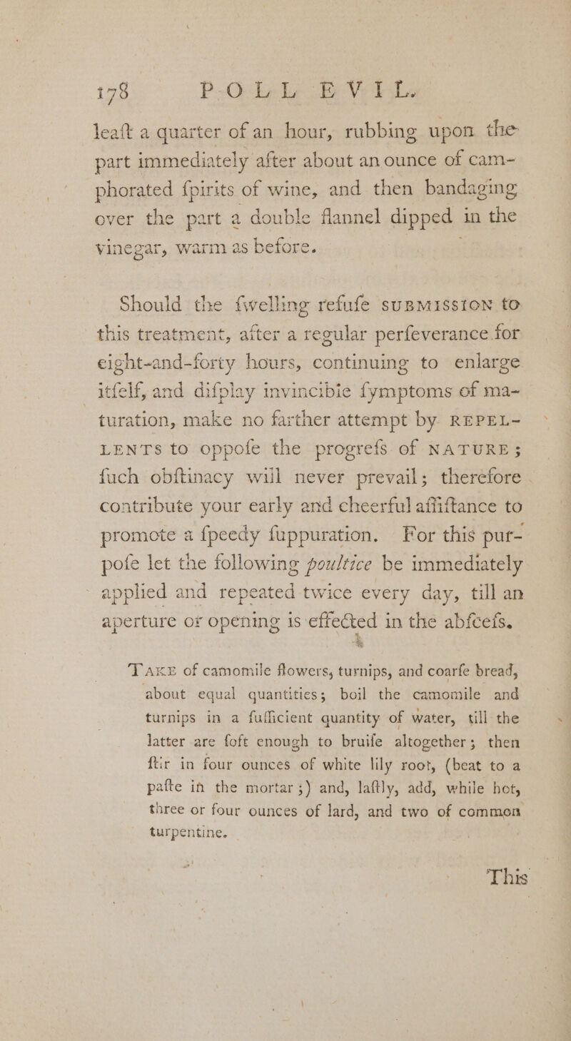 leaft a quarter of an hour, rubbing upon. the part immediately after about an ounce of cam- phorated f{pirits of wine, and then bandaging over the part a double flannel dipped in the vinegar, warm as before. Should the fwelling refufe supmisston to this treatment, after a regular perfeverance for eight-and-forty hours, continuing to enlarge itfelf, and difplay invincibie fymptoms of ma- turation, make no farther attempt by REPEL- LENTs to oppofe the progrefs of NATURE; fuch obftinacy wil never prevail; therefore contribute your early and cheerful affiftance to promote a fpeedy fuppuration. For this pur- pote let the following poultice be immediately applied and repeated twice every day, till an aperture or opening is effected in the abfcets, 4 T Aker of camomile flowers, turnips, and coarfe bread, about equal quantities; boil the camomile and turnips in a fuflicient quantity of water, till the latter are foft enough to bruife altogether; then ftir in four ounces of white lily root, (beat to a pafte in the mortar ;) and, laftly, add, while hot, three or four ounces of lard, and two of common turpentine. Thies