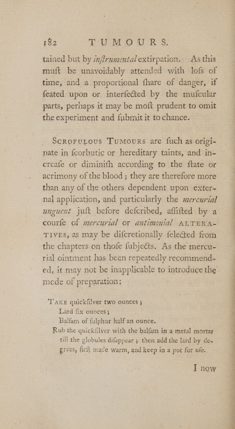 tained but by im/frumental extirpation. As this muft be unavoidably attended with lofs of time, and a proportional {hare of danger, if feated upon or interfected by the mufcular parts, perhaps it may be moft prudent to omit the experiment and fubmit it to chance. ScRoFULous Tumours are fuch as origi- nate in fcorbutic or hereditary taints, and in- creafe or diminith according to the ftate or acrimony of the blood ; they are therefore more than any of the others dependent upon exter- nal application, and particularly the mercurial unguent jutt before deferibed, aflifted by a courfe of mercurial or antimonial ALTER A- Tives, as may be difcretionally felected from the chapters on thofe fubjects. As the mercu- rial ointment has been repeatedly recommend- mcde of preparation; TAKE quickfilver two ounces 3 Lard fix ounces; Balfam of fulphur half an ounce. Rub the quickfilver with the balfam in a metal mortar till the globules difappear ; then add the lard by des r Rae fis Brees, ih rft mace warm, and keep in a pot for ufe. I now