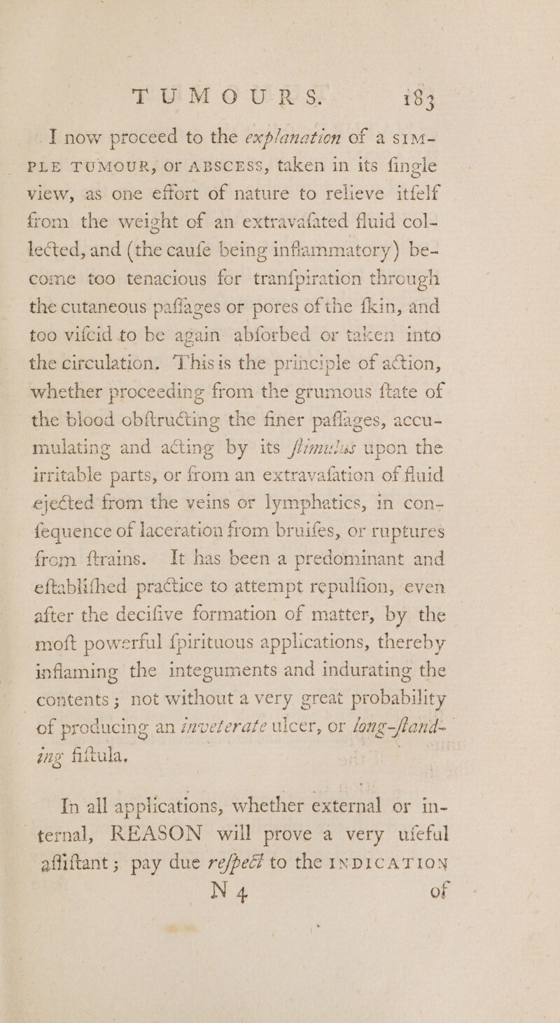 _ I now proceed to the exp/anation of a stm- PLE TUMOUR, Or ABSCESS, taken in its fingle view, as one effort of nature to relieve itfelf from the weight of an extravafated fluid col- lected, and (the caufe being inflammatory) be- come too tenacious for tranf{piration through the cutaneous paflages or pores of the fkin, and too vifcid to be again abforbed or taken into the circulation. ‘Thisis the principle of action, whether proceeding from the grumous ftate of the blood obftructing the finer paflages, accu- mulating and acting by its fmulas upon the irritable parts, or from an extravafation of fluid ejected from the veins or lymphatics, in con- fequence of laceration from bruifes, or ruptures from ftrains. It has been a predominant and eftablithed practice to attempt repullion, even after the decifive formation of matter, by the moft powerful {pirituous applications, thereby inflaming the integuments and indurating the contents; not without a very great probability of producing an inveterate ulcer, or /ong-fland~ gag fittula, : In all applications, whether external or in- ternal, REASON will prove a very ufeful afliftant ; pay due re/pec? to the INDICATION | N 4 of