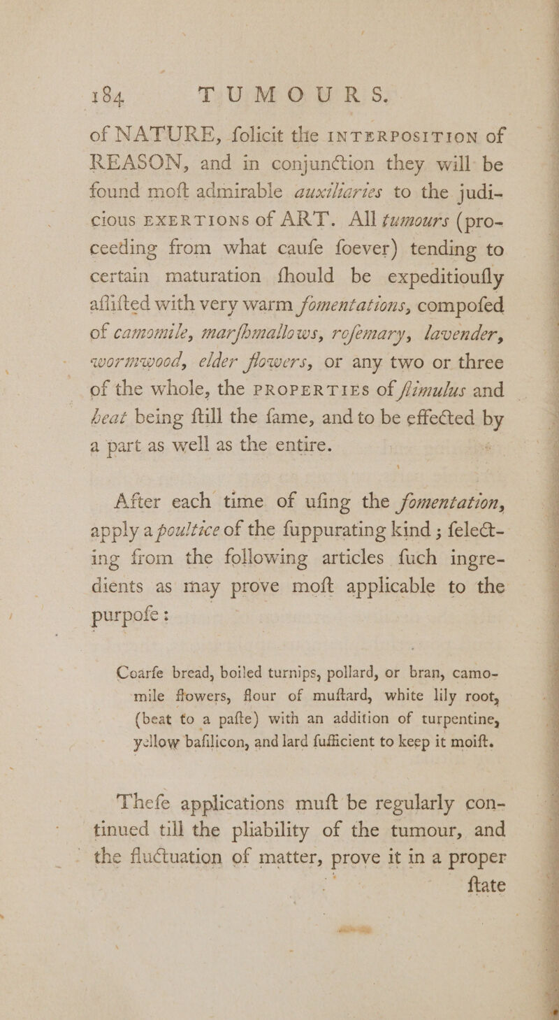 of NATURE, folicit the INTERPOSITION of REASON, and in conjunction they will: be found moft admirable auxiliaries to the judi- cious EXERTIONS of ART. All tumours (pro- ceeding from what caufe foever) tending to certain maturation fhould be expeditioufly aflitted with very warm _fomentations, compofed of camomile, marfhmallows, rofemary, lavender, wormwood, elder jiowers, or any two or three heat being ftill the fame, and to be effected Py a part as well as the entire. After each time of ufing the fomentation, ing from the following articles fuch ingre- purpofe : Coarfe bread, boiled turnips, pollard, or bran, camo- mile flowers, flour of muftard, white lily root, (beat to a pafte) with an addition of turpentine, yellow bafilicon, and lard fufficient to keep it moift. Thefe applications muft be regularly con- tinued till the pliability of the tumour, and the fluctuation of matter, Prove it in a proper 7 {tate _ mgt eae ag Sas Se PY Te Fe Meg we TS ie ee pT EN Ey Say. alae le am “F5 F Pe Te RT Ne en a ee