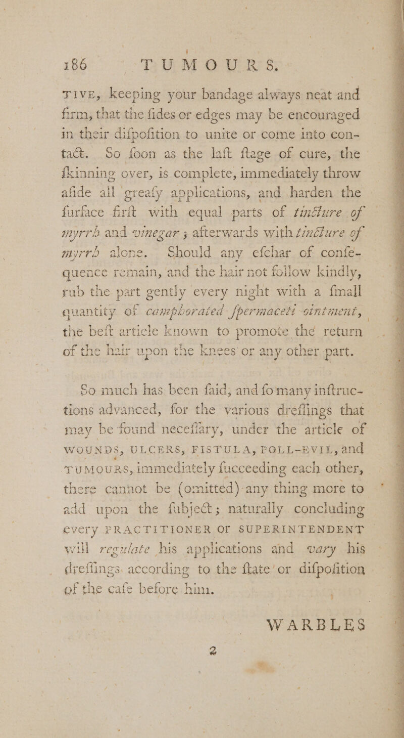 186° ~~ TRUM @ W Rr sp: Tive, keeping your bandage always neat and firm, that the fides or edges may be encouraged in their difpofition to unite or come into con- tact. So foon as the laft ftage of cure, the | i{kinning over, is complete, immediately throw afide all greaty applications, and harden the furface firit with equal parts of tincture of — myrra and vinegar ; afterwards with tincture of myrr alone. Should any efchar of confe-. quence remain, ‘and the hair not follow kindly, rub the part gently every night with a fmall quantity of campboraied /permaceti siniment, | the beft article known to promote the return of the hair upon the knees’ or any other part. So much has been faid, and fomanyinftruc- © tions advanced, for the various dreflings that j say be found neceflary, under the article of WOUNDS, ULCERS, FISTULA, POLL-EVIL, and TUMOURS, immediately fucceeding each other, there cannot be (omitted)-any thing more to add upon the fubject; naturally concluding every PRACTITIONER OF SUPERINTENDENT will regulate his applications and vary his dreflings. according to the flate’or difpofition ef the cafe before hin. WARBLES _