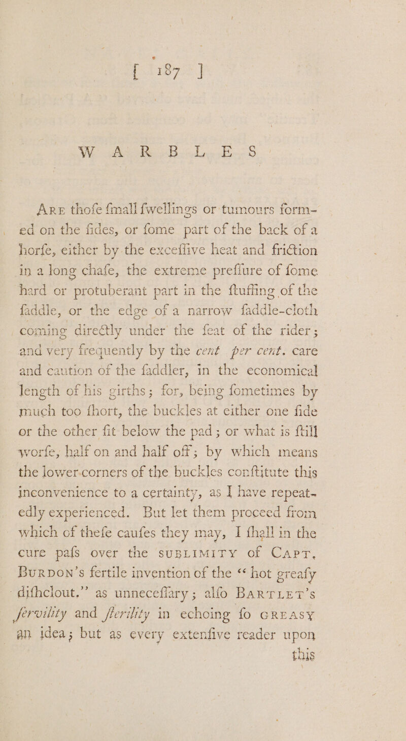 } We tiie Bde ee 5’ Are thofe {mall fwellings or tumours form- ed on the fides, or fome part of the back of a horfe, either by the exceflive heat and friction in a long chafe, the extreme prefiure of fome faddle, or the edge of a ee adie doth sis oO and yery frequently by the cent per cent. care and caution of the faddler, in the economical length of his girths; for, being fometimes by much too fhort, the buckles at either one fide or the other fit below the pad; or what is fill the iower-corners of the buckles conftitute this inconvenience toa certainty, as | have repeat edly experienced. But let them proceed from which cf thefe caufes they may, I fhall in the . cure pafs over the suBLIMITY of Capr, Burpon’s fertile invention of the “ hot greaty an jdea; but as every extenfive reader upon this